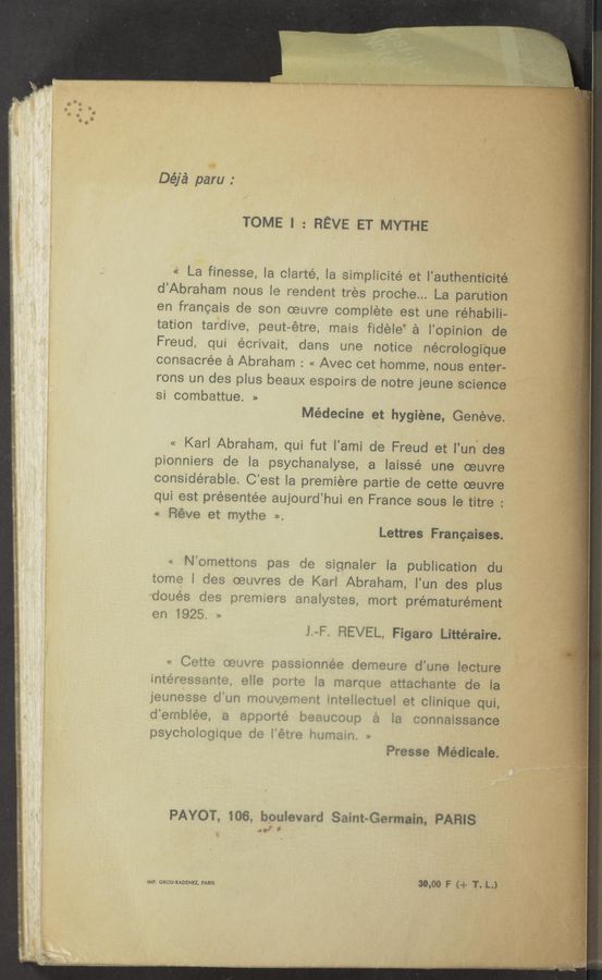 Page text (OCR generated): *
Déjé paru :
TOME l : REVE ET MYTHE
La finesse, la clarté, la simplicité et l'authenticité.
d’Abraham nous le rendent tres proche... La parution
en francais de son oeuvre complete est une réhabili-
tation tardive, peut~étre, mais fidele‘ a l’opinion de
Freud, qui écrivait, dans une notice nécrologi‘que
consacrée a Abraham : « Avec cet homme, nous enter-
rons un des plus beaux espoirs de notre jeune science
si combattue. »
Médecine et hygiene, Genéve.
« Karl Abraham, qui fut l’ami de Freud et l’un-des
pionniers de la psychanaly‘se, a laissé une oeuvre
considerable. C’est la premiere partie de cette oeuvre
qui est présentée aujourd’hui en France sous la titr
Fiéve et mythe ‘
Lettres Francaises.
N’omettons pas de signaler la publication du
tome l des oeuvres de Karl Abraham, l’un des plus
doués des premiers analystes, mort prématurément
en 1925,
l~F. REVEL, Figaro Littéraire.
Ce‘tte oeuvre passionnee demeure d’une lecture
' ate; elle poite la marque attachante de la
rUﬂthUVGH%%ﬁ Hueﬁecmﬁﬂ etcﬂhﬂque quL
apporté beeucoup a la connaissance
,olo.i us do iétre hurnam, ,,
Presse Médicale.
PAYOT, 106, boulevard Saint-Germain, PARIS
‘J’
iMP. GROU-RADENEZ, PARIS 30.00 F (-1- T. L.)