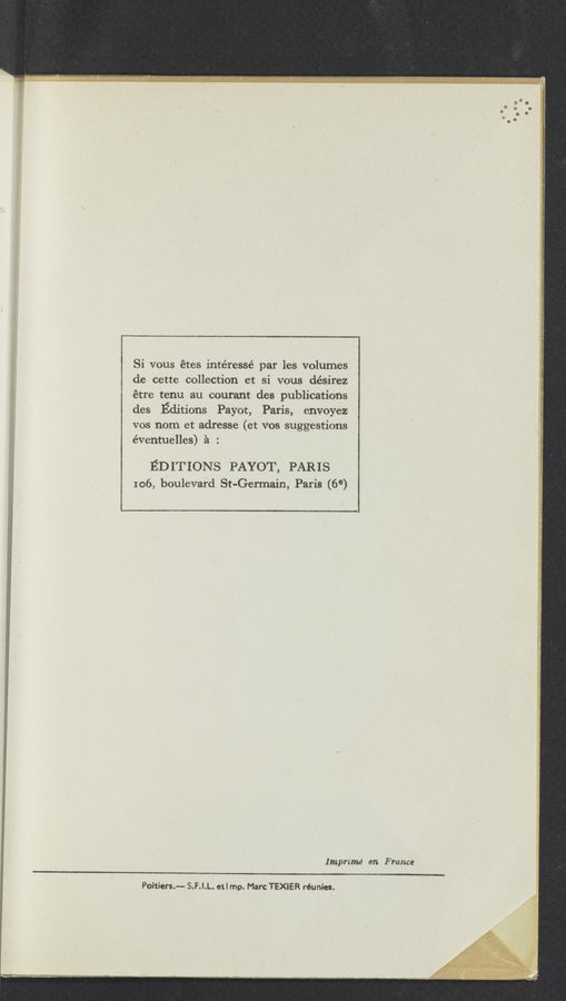 Page text (OCR generated): Si vous étes intéressé par les volumes
de cette collection et si vous désirez
étre tenu au courant des publications
des Editions Payot, Paris, envoyez I:
vos nom et adresse (et vos suggestions 3
éventuelles) é : 1
EDITIONS PAYOT, PARIS
106, boulevard St-Germain, Paris (6°)
Imprimé en France
Poitiers.-— S.F.!.L. e1! mp. Marc TEXIER réunies.