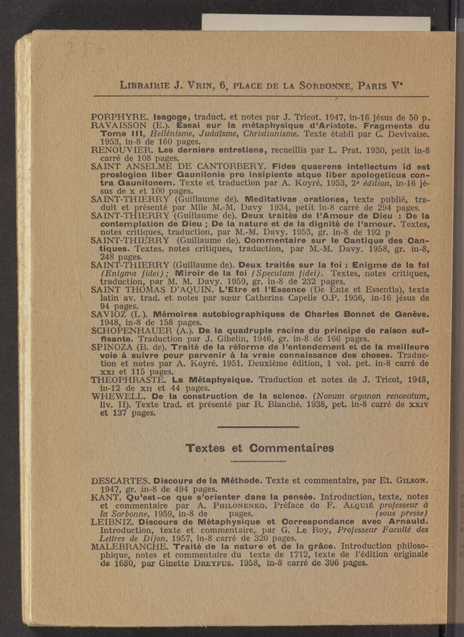 Page text (OCR generated): , LIBRAIRIE J.“VR1N, 6', PLACE DE LA Sonaonmn, 15.411133";   [ff
, I
PORPHYRE. Isagoge, traduct.’ et notes par J. Tricot. 1947, in-16 jésus de 50 p
RAVAISSON (E.). Essai sur la métaphysique d’Arietote. Fragments du'
Tome llI,Hellén1’sme, Judaisme, Christianisme. Texte établi par C DBVivaiSe. .
1953, in- 8 de 160 pages.
RENOUVIER. Les derniers entretiens, recueillis par L. Prat. 1930”, petit 1n-8:
carré de 108 pages.
SAINT ANSELME DE CANTORBERY. Fides quaerens inteIIectum id est"
' prOsIogion Iiber Gaunilonis pro insipiente atque Iiber apologeticus oon-I,[if.<";’.'3;.‘:-:-': '
tra Gaunilonem. Texte et traduction par A. Koyré. 1953, 26‘ édition, in- --16 Jé-aV-é ‘ "
sus de X et 100 pages.
SAINT—THIERRY (Guillaume de). Meditativae orationes, teXte publie, tra-
duit et présenté par Mlle M. M. Davy 1934, petit in-8 carré de 294 pages
SAINT— THIERRY (Guillaume de). Deux traités de I’Amour de Dieu .De lag;
contemplation de Dieu; De la nature et de la dignité de I’amour. Textes,
notes critiques, traduction, par M. -M. Davy. 1953, gr. in 8 de 192 p '
«9‘
'SAINT-THIERRY (Guillaume de). Gommentaire sur Ie Gantique desKCan-
tiques. Textes, notes critiques, traduction, par M. ~M. Davy. 1958 gr. in-8
248 pages 1
.J SAINT-THIERRY (Guillaume de). Deux traités sur Ia foi : Enigma de la foil
(Enigma I1de1), Miroir de la foi (Speculum fidez'). Textes, notes critiques,',,73;;?-:{LL
traduction, par M. M. Davy. 1959, gr. in 8 de 232 pages. - -
SAINT THOMAS D’AQUIN. L’Etre et I Essence (De Ente et Essential), texte »
latin av. trad. et notes par sceur Catherine Capelle O. P. 1956, in— —16 jésus de,;-;;Lf
. 94 pages. ”9;;
SAVIOZ (L). Mémoines autobiographiques de Charles Bonnet de Geneva.”"-""**‘L'-’"
1948,1n-8 de 158 pages. ,
SCHOPENHAUER (A.). De la quadruple racin‘e du principe de raison Sui-":5,“
ﬁsante. Traduction par J. Gibelin, 1946, gr. in- 8 de 166 pages.
. SPINOZA (B. de). Traité de la réiorme de I’entendement et de la meiIIeure?‘,
voie a suivre pour parvenir ‘a la vraie connaiseance des chases. Traduc-
tion et notes par A. Koyré. 1951. Deuxieme edition, 1 vol. pet. in-8 carre de .
XXI et 115 pages.
THEOPHRASTE. La Métaphysique. Traduction et notes de J. TricOt, 1948,
in~12 de XII et 44 pages.
WHEWELL. De la construction de la science (Novum organon renovatum
. liv. II). Texte trad. et présenté par R. Blanché. 1938, pet. in—8 carre de XXIV ,
at 137 pages. ~ . ; g;
Textes et Commentaires
DESCARTES. Discours de la Méthode. Texte et commentaire, par Et. GILSON.
' 1947, gr. in 8 de 494 pages.
KANT. Qu’est-ce que 3 ’orienter dans la pensée. Introduction, teXte, notes ,3:
et commentaire par A. PHILONENKO. Preface de F ALQUIE professeur c‘I
la Sorbonne, 1959,1n-8 de pages. (sous presse) F}
LEIBNIZ. Disoours de Métaphysique et Correspondance aveo Arnauld. j
' Introduction, texte et commentaire, par G. Le Roy, Professeur Faculté des '* ~ ,
Letlres de Dijon. 1957, in- 8 carré de 320 pages. .
MALEBRANCI—IE. Traité de la nature et de la grace. IntroductIOn philoso—
phique, notes et commentaire du texte de 1712, teXte de l’édition originaie
de 1680, par Ginette DREYFUS. 1958, in-8 earré de 396 pages.