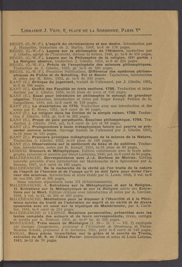 Page text (OCR generated): \. HEGFL (G 'W F”) L’espl‘lt ciu christianisme et son destin.Introduct10n par}. '
HEGEL (G. -W. -F-.). Lecons sur la philosophic de I’Histoire, traduct1on par?" .
J. Gibelin, agrégé de l’Université, docteur es lettres. 1946, gr. in- -8 de 416 pages.;; a " ,
' HEGEL (G. «W. -F.). Lecons sur la Philosophie de la religion.
,1 1‘ HEGEL (G. -W.-F..) Précis de l’encyclopédie des sciences phIlosophIques.
. V. IHEGEL (G.— —W. —..F) Premieres Publications. Difference des systémes philoso-vi
phiques de Fichte et de Schelling. Foi et SavOir. Traduction, introduction
KANT (E..). Critique du jugement, traduit de l’allemand, par J. Gibelin.1951,’
~ 1.2».
4, .» .
; Sr.
KANT (E..) Essai pour introduire en philoSophie Ie concept de grandeur
negative. Traduction, introduction et notes par Roger Kempf. Preface de G. C
KANT (E..) La religion clans Ies limites de la simple raison. 1798. Traduc-
KANT (E.) Prolégoménes a toute metaPhYSIClue future quI pourra se pré-
. , Gibelin 1957, 1'
. 1,7/‘. ,
.(1'
/
J. Hyppolite, traduction de J. Martin. 1948,1n—8 de 176 pages.
La Religion absolue, traduction J. Gibelin. 1954, in 8 de 224 pages.
Traduction de J. Gibelin, 1952, gr. in- -8 de 320 pages. ,
et notes par M. Méry. 1952 ..., gr. in- -8 de 330 pages.
in- -8 de 296 pages.
KANT (E.). Conﬁit des Facultés en trois sections. 1798. Traduction et intro-‘ f
duction par J. Gibelin. 1955, in- -16 jésus de XVIII et 150 pages.
Canguilhem, 1949, pet. in- 8 carré de 128 pages.
_§ KANT (E). La dissertation de 1770. Traduction avec une introduction et des 1' ‘ 7
notes par P. Mouy. 1951, in- 8 carré de 96 pages.
tion J Gibelin. 1952, gr. in- -8 de 262 pages.
KANT (E.). Projet de paix perpétuelle.
duction J. Gibelin. 1948, pet. in 8 carré de XVI et 88 pages.
senter comme science. Ouvrage traduit de l’allemand par J.
in~16 jésus de 184 pages.
‘ KANT (E.). Premiers principes metaphysigues de la science de la Nature.
.1,er
.X .,,;_
, ’7, f
'-.§'::7°f_MALEBRANCHE. Meditations pour se disposer a I’ Humilité et a la Péni- 1‘ V
MMALEBRANCHE et LEIBNIZ. Relations personnelles, présehtées avec les ‘
textes complets des auteurs et de leurs correspondants, revus, corrigés
(MONTAIGNE Trois essais de Montaigne (1.39— 11.1 -—— 111.2) expliqués   ’,
’ LEIBNIZ
~ __ , MALEBRANCHE I.
Traduction J. Gibelin. 1952, in- 16 jésus de 168 pages.
KANT (E.). Observations sur Ie sentiment du beau et du sublime. Traduc- X _ I
tion, introduction, notes par R. Kempf. 1954, in- ~16 jésus de 86 pages.
Iiscours et Métaphysique.
graphe, prése'ntée et annotée par Henri Lestienne, 1946, pet. in— 8 carré de 94 pages.
MALEBRANCHE. Correspondance avec J. --J. Dortous do Mairan Edition
' nouveile précédée d’une introduction sur Malebranche et le Spinozisme par J.
Moreau, 1947, in— —8 carré de 180 pages.
MALEBRANCHE. De la recherche de la vérité ou I’on traite de la nature
, , f de l’esprit de l’ homme et de l’usage qu ’il en doit faire pour éviter I’er- 1
X; ‘ reur des sciences. Introduction et texte établi par G. Lewis. 1946, 3 vol. in—8 ,
de vm— -290, 320 et 306 pages.
Nous vendons séparément tome III (éclaircissements).
Il.
1948, 2 vol. in- 12 de 266 et 300 pages.
tence suIVIes du traité de I’adoration en esprit et en vérité et de divers
Opusoules avec un essai sur la mystique de Malebranche, par A. Cuvilo
Iier. 1944, in— 8 carré de 224 pages.
et inédits par A. Robinet. 1955, gr. in 8° b1. de 528 pages.
par Georges Gougenheim, ‘pro/csseur a l’Universite’ de Strasbourg, et Pierre-
Maxime Schuh1,pro/esseur a la .Sorbonne.1951,petit 111-8 carré de 148 pages.\
PASCAL. Deux pieces imparfaites sur la grace et Ie concile de Trente,
extraites du M. S. de I’Abbé Perier. Introduction et notes de Louis Lafuma.
1947, in- -12 de 70 pages.
' ”51:. '11 “H... .. ~~~~~~~~~~
‘LIBRAIRIE 3-. VNIN 6;}PLACE DEL». 8011mm. 13111st
. , ‘1 . = " V- I ’- ,1" » " 1‘ "
, . . 1 ,- r 1
J V 1. ‘. . '~ ' . . 1 . , » , ,. ' ’ ‘ ’
. .- _ . , . , 1
. , , , ~ . 1" ( (. : ,
III'e partie
Esquisse philosophique. 1794. Tra-
Edition coIlationnée avec le texte auto- .
Entretiens sur la Métaphysique et sur la Religion. ¥
Entretiens sur la Métaphysique et sur la Religion suivis des Entre-.
tiens sur la Mort. Edition critique avec introduction et notes par A. CuV111er. ' X