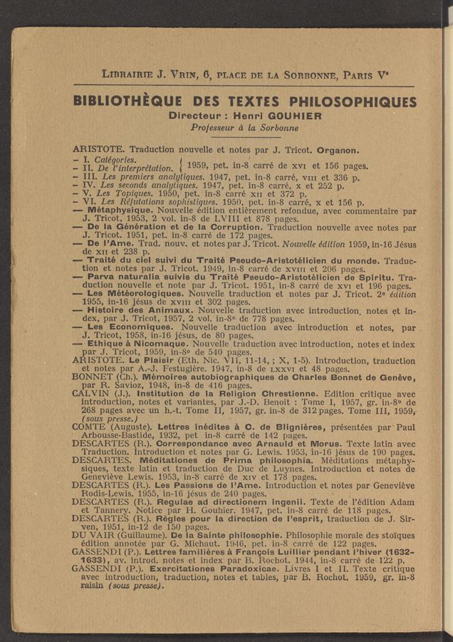 Page text (OCR generated): I - II. De l’i'nterprétation.
LIBRAIRIE J VRIN 6 PLACE DE LA SORBONNE PARIS V‘
IIIBLIO'I'HEQUE DES TEXIES PHILOSOPHIGUES
Dineeteur. ' Henri GOUHIER
Pro/esseur a la Sorbonne ‘
ARISTOTE. Traduction nouvelle et notes par J. Tricot. Organon.
," I Catégories. : 1959, pet. in- 8 carré de XVI et 156 pages.
”- III. Les premiers analytiques.1947, pet. in 8 carré, VIII et 336 p.
, - IV Les seconds analytiques. 19,47 pet. in— 8 carré,x xet 252 p.
, ‘— V. Les Topiques. 1950, pet. in 8 carré X11 et 372 p.
— VI. Les Rélulations sophistiques. 1950, pet. in- -8 carré, X st 156 p.
—- Métaphysique. Nouyelle édition entierement refondue, avec commentaire par
_ J Tricot, 1953, 2 vol. in- 8 de LVIII et 878 pages.
-- De la Generation et de la Corruption. Traduction nouvelle avec notes par
J. Tricot. 1951, pet. in— 8 carré de 172 pages.
" .""" De I’Ame. Trad. nouv. et notes parJ. Tricot. Nouvelle edition 1959, in- -16 Jesus
de XII et 238 p.
H 7 -,—- Traité du ciel suivi du Traité Pseudo~Aristotélioien du monde. Tradue--
tion et notes par J. Tricot. 1949, in-— 8 (arré de XVIII et 206 pages.
4.... Parva naturalia suivis du Traité Pseudo—Aristotéiioien de Spiritu. Tra- .-
duction neuvelle et note par J. Tricot. 1951, in 8 carré de XVI et 196 pages. ‘1
-- Les Météorologiques. Nouvelle traduction et notes par J. Tricot. 2e édjilion
, 1955, in- 16 jés 'us do XVIII et 302 pages.
' .— Histoire des Animaux. Nouvelle traduction avec introduction notes et in—
,. dex, par J Tricot. 1957, 2 vol. in-8o de 778 pages.
-— Les Economiques. Neuvelle traduction avee intrOduction et notes, par ,,
J. Tricot, 1958, in 16 jésus, de 80 pages.
-- Ethique a Nicomaque. Nouvelle traduction avec introduction, notes et indeX
par J. Tricot, 1959, in- 80 de 540 pages-
ARISTOTE. Le Piaisir (Eth. Nic. VII, 11 14, , X, 1-5). Introduction, tIaduction,
et notes par A. -J. Festugiewre 1947, in- —8 de LXXVI et 48 pages. , .
BONNET (Ch..) Memoir-est, autobiographiques de Charles Bonnet de Genéve,
par R. SaVioz, 1948, in- 8 de 416 pages. .
CALVIN (J). Institution de la Religion Chrestienne. Edition critique aVec
introduction, notes et variantes, par J. D. Benoit: Tome I, 1957, gr. in 8° de
268 pages avec un h. -t. Tome II, 1957, gr. in- 8 de 312 pages Tome III, 1959, ~
(sous presse. )
COMTE (Auguste). Lettres inédites a 0. de Blignieres, présentées par Paul
Arb'ousse- Bastide, 1932, pet in— 8 carré de 142 pages.
DESCARTES (R.) Correspondance aVec Arnauld et Merus. Texte latin avec
Traduction. Introduction et notes par G. Lewis. 1953, in- 16 jésus de 190 pages.
, DESCARTES. Méditationes de Prima philosophia. Meditations metaphy—
, siques, texte latin et traduction de Due de Luynes. Introduction et notes de
Genevieve Lewis. 1953, in- 8 carré de XIV et 178 pages. _
DESCARTES (R..) Les Passions de I’Ame. Introduction et notes par Genevieve
Rodis-Lewis. 1955, 111-16 jésus de 240 pages.
DESCARTES (R..) Reguiae ad directionem ingenii. Texte de l’édition Adam ‘
' et Tannery. Notice par H. Gouhier. 1947, pet. in— —8 ca1ré de 118 pages. I
DESCARTES (R). Regies pour la direction de l’esprit, traduction de J. Sir-
ven, 1951, in- 12 de 150 pages.
DU VAIR (Guillaume). De la Saints philosophie. Philosophie Inorale des stoiques
. éditiOn annotée par G. Michaut. 1946, pet. in 8 came de 122 pages.
.GAZSSENDI (P). Lettres familieres a Frangois Luiiiier pendant I’hiver' (1632-
1633), av. introd. notes et index par B. Roehot. 1944, 111-8 carré de 122 p.
GASSENDI (P.). Exercitationes Paradoxicae.LiV1es I et II. Texte Critique
avec introduction, traduction, notes et tables, par B. Rochot. 1959, gr. 111-8
L ' ‘ . raisin (sous prwse).
