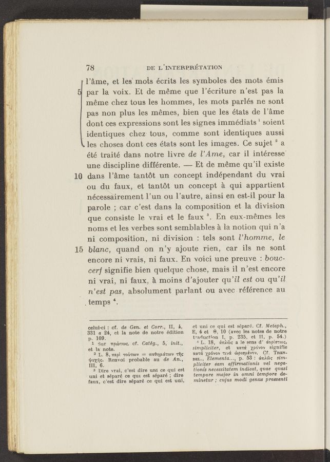 Page text (OCR generated): '10
15.
784 ' DE L’INTEBPBETATION.
l l’ame, et les‘ mots écrits les symboles des mots iémis
par la voix. Et de meme que l’écriture n’est pas la
meme chez tous les hommes, les mots parlés ne sont
pas non plus les memes, bien‘ que les états de l’ame
dont ces expressions sont les signes immédiats 1 soient
identiques chez- tons, comme sont identiques aussi
.~ les choses dont ces états sont les images. Ce sujet 2 a
été traité dans notre livre de l’Ame, car il intéresse'
une discipline différente. —-- Et de meme qu’il’ existe
dans l’ame tantot un concept indépendant du vrai .
ou dn faux, et tantot un conCept a qui‘ appartient
nécessairement l’un ou l’autre, ainsi en est-i1 pour la
parole ; car c’est Adan-s la composition et la division
que consiste le vrai et le‘faux. 3. En enx-mémes les
noms et les verbes sontsembl’ables a la notion qui n’a
ni cOmposition, ni'division : tels sont l’homme, 'le
blanc, quand on n’y ajoute rien, car ils ne sont
encore ni vrais, ni faux. En voici line preuve : bouc-
cerf signifie bien quelque chose, mais il n’est encore
ni vrai, ni faux, a moins d’ajouter qu’il est ou qu’il
n’est pas, absolument parlant ou aveclréfe’rence au
' ', temps ‘.
celui-ci: of. de Gan. at Corn, II, In,
331 a 24, et la note denotre edition
p. 109.
1 Eur wpdyrwc.’ cf. Catég., 5,” init.,
' et la' note.
3 L. 8, mp1 toz'rrwv 2' waenpd'tmv 1-7);
«pox-77:. Benvoi probable au dc Am,
III, 6. '
'3 ”Dire vrai, c’est dire um’ ce qui est
uni et séparé ca~ qur est séparé ; dire
faux', c’est dire séparé 'ce qui est uni,
et unice qui est séparé. Cf. Metaph.,
E, 4 et 8, 10‘(avec les notes de notre
traduotion I, p. 235, et .11, p. 54.)
4 L. 18, shield): a le sens d’ dopicrtwc,
.simpliciter, et xata‘z‘ xpo’vov signifie
mm} xpévov rival u‘npco‘pévov, Cf. TREN-
DEL., Elementa..., p. 53: 6:an sim-
pliciter e'am affirmationis ve'l nega-
tionis necessitatem indicat, qnae quasi
tempore major in omni tempore do-’
‘ minetur; cujus modi genus pmesenti