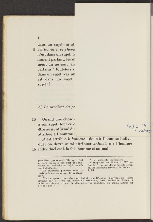 Page text (OCR generated): 10
15
4
dans un sujet, ni af:
cet homme, ce‘cheva
n’est dans un sujet, n
, lument parlant, les in
111th un ne sont jan
certains 2 toutefois r
dans un sujet, car an
est ldans un- sujet
sujet 3].
< Le prédicat du p1
Quand une chose «
a son sujet, tout ce c
étre aussi affirmé ‘du
attribué a l’homme V:
(A) I
mal est attribué a homme ; done a l’homme indivi-
duel on devra aussi attribuer animal, car l’homme
individuel est. a la fois homme et animal. ‘ '
premiere, prOprement dite, qui n’est
ni dans un suiet, car c’mt une' sub—
stance, ni y.;nr:.’wiical d'un sujet, car elle
est individuelle.
1 La substance premiere n’est ejav
mais prédicat en raison de sa singu-
larité. -‘
0
~ Lea accidents partimxliers.
3 Supprimé par VVAITz, I, 277. ~—
Sur la figuration des différents étres,
cf. les ingénieux tablemx de Moms '2
I, 38.
* Nous ranpelons que, dam (m but de simplification, l’ouvrage de PACIUS
désigné par «I » est son Aristotelis ()rqanum, texte, traduction Iatine ct
notes marginales latines. Le Commentarius analyticus du meme auteur est
désh‘né par «’11 n.
N Cl 1
F
ﬁr,
w 1