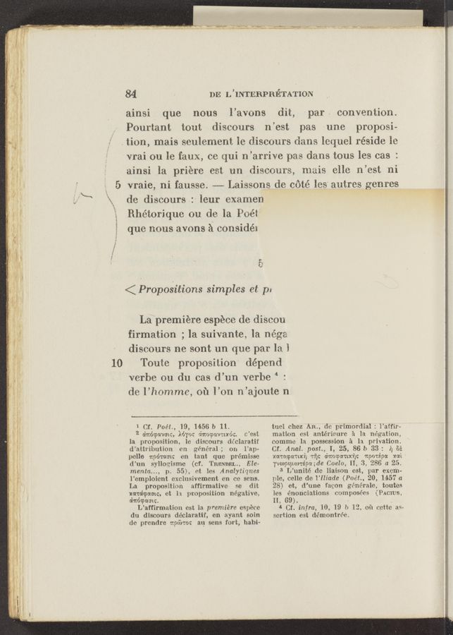 Page text (OCR generated): 10
“a .- h ..y......v.. ,
*‘uv bur-nu W-W’n-J «w, m V“...— .. n _. . ,
.. .41. um
84 - DE L ’INTERPRETA'I'ION
ainsi que nous l’avons
dit, par convention.
Pourtant tout discours n’est pas une proposi-
. tion, mais seulement le disconrs dams leqjuel réside lc
vrai ou le faux, ce qui n’arrive pas dans tous les cas :
ainsi la priére est un discours, muis ollo n’est ni
vraie, ni fausse. ---— Laissons de coté los‘ a'utres genres
do disoours :\ [our examen
Rhétorique ou de la Poét
que nous avons A COHSidéi
E.
a.
< Propositions simples at p.
La premiére espéco de discou
firmation ; la suivante, la néga
disoours no sont un que par 1:1 1
Tonto proposition dépend
verbe ou du cas d’un verhe 4 :
do l’hommc, 01‘1 l’on n’ajoute n
1 Cf. I’oﬁf., 19, M56 1) 11.
2 dﬁdOPGVOIC, My"): dnocpavrcxdc. (fest,
la pmposition, lo discours di’claratif
d’alh‘iimiion on m‘néral; on i’ap-
polle woman on tant qua prérnisso
d’un sylloegismc (cf. 'I’nnmmL., Ele-
menta..., p. 55), at log Analytiqncs
l’emploient exclusivoment on on sens.
La proposition affirmative so dit
x‘ar'aicpcxmq, at h proposition négativm
(magmatic.
L’affirmaxtion est la premiere impiece
dn discours déclaratif, en ayant soin
do prcndre 1:96:10: an sens fort, habi-
tuei (thez AIL, do primordial : l'affir-
mention est antéri’eurc ?i la migration,
commo' la possession 31 la privation.
Cf. Anal. post, I, 2 , 86 b 33: i) 85:
xamoauxi, Tﬁc dwocpomxﬁc nporépa rai'
vaptpunépaMe (10610, H, 3, 286 a 25.
3 L’unité do liaison est, par exam-
ple, cello do i’IIiade (Poét., 20, 1457 a
28) et, d’une fagon générale, toutcs
ies énonciations composées (PACIUS,
ll, 69‘). - .
4 Ct. infra, 10, 19 b 1‘), of! ccttc as-
sortion est d6montr6e.