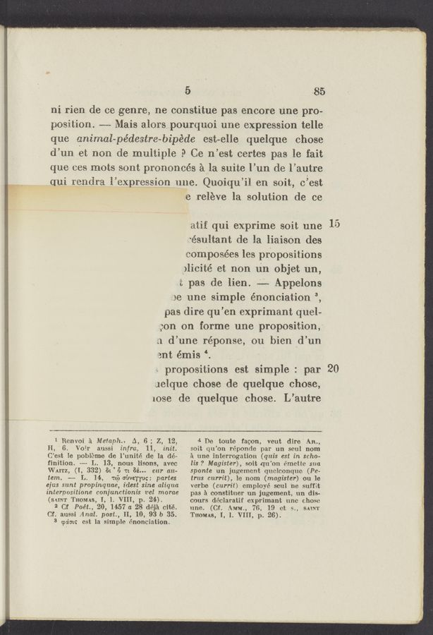 Page text (OCR generated): A 3“)er In who.” ...
5 ‘ ’ ' .85
ni rien de oe genre, ne constitue pas encore une pro-
position. -—-- Mai-s alors_....pourquoi une expression telle >
que animal-pédestre-bipéde est-elle quelque chose
d’un Vet non de multiple .0 Ce n’est certes pas le fait
que oes mots sont prononoés a’la suite l’un de l’autre
Maui rendra l’expression nne. Quoiqu’il en soit, c’est
e releve la solution de ce
atif qui exprime soit une
‘e’sultant de la liaisOn des
somiposées les propositi0ns
_)lici.té et non n‘n objet um,
i: pas de lien. -'-— Appelons
so line simple énonciation 3,
pas dire qu’en exprimant quele
gon on forms une proposition,-
.1 d’une r-éponse, on bien ‘d’un
ant émis ‘. '
». propositions eSt simple : par
Jelque chose de quelque chose,
1086 de quelque chose. L’autre
1 Renvoi a Metaph.. A, 6; Z, 12,
H, '6. Voir aussi infra, 11, init.
C’est le pobi‘cme de l’unité _de la dém
finition. m L. 13, nous lisons, aveo
WAITZ, (I, 332) St ' 6 n 32'... car an-
tem. -——- L. 14, Tu} covey-{um partes
eius sunt propinquae, idest sine aliqua
interpositione conjunctionis vel morae
(SAINT THOMAS, I, 1. VIII, p. 24).
2 Cf Poét., 20, 1457 a 28 déja oité.
Cf. aussi Anal. post, 11, 10, 93 b 35.
3 (palm: est la simple énonciation.
4 De touts facon, vent dire" AIL,
soit qu’on réponde par un soul nom
a une interrogation (qui-s est in scho-
lis ? Magist'er), soit qu’on émetle sua
sponte un jugement quclconque (Pe-
trus currit), le nom (magister) ou le
verbe (currit) employé soul ne suffit
pas a constituer uni jugement, un dis-
cours déclaratif exprimant une chose
une. (Cf. AMM., 7G. 19 et 9., SAINT
THOMAS, I, 1. VIII, p. 26).
20
