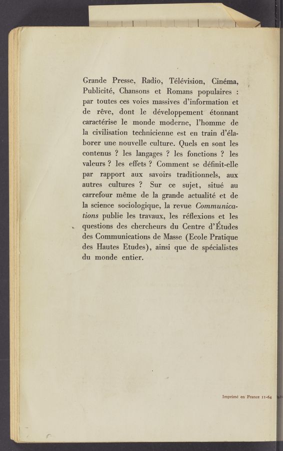 Page text (OCR generated): Grande Presse, Radio, Télévision, Cinema,
Publicité, Chansons et Romans populaires :
par toutes ces voies massives d’informatiOnet
de réve, dont le développement 'étonnant
caractérise le monde moderne, l’homme de
la civilisation technicienne est en train d’éla-
borer une nouvelle culture.‘ Quels en sont les
contenus ? les langages ? les fonctions ? les
valeurs? les effets? Comment se déﬁnit-elle
par rapport aux savoirs traditionnels, aux
autres cultures ?. Sur ce sujet, situé au
carrefour meme de la grande actualité et de
la science Sociologique, la revue Communica-
tions publie les travauX, les réﬂexions et les
questions des chercheurs du Centre d’Etudes
des Communications de Masse (Ecole ~Pratique
des Hautes Etudes), ainsi que de spécialistes
, du monde entier.
Imprimé en France 11-64