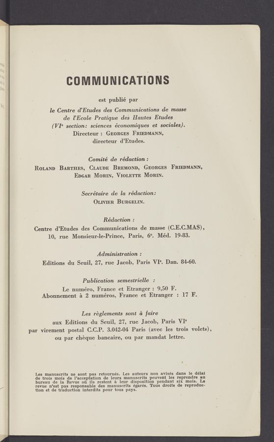 Page text (OCR generated): COMMUNICATIONS"
est publié par
le Centre d’Etudes (193 Communications de masse
de l’Ecole Pratiq‘ue des Hautes Etudes. ,
(VIe section: sciences économiques et sociales).
Directeur: GEORGES FRIEDMANN,
directeur d’Etudes.
Comité de rédaction :
ROLAND BARTHES, CLAUDE BREMOND, GEORGES FRIEDMANN,
EDGAR MORIN, VIOLETTE MORIN.
Secrétaire de la redaction:
OLIVIER BURGELIN.
Rédaction : V
Centre d’Etudes des Communications de masse (C.E.C.MAS),
10, rue Monsieur-le-Prince, Paris, 69. Méd. 19-83.
Administration :
Editions du Seuil, 27, rue J acob, Paris VI°. Dan. 84-60.
Publication semestrielle :
Le numéro, France et Etranger : 9,50 F. ,
Abonnement a 2 numéros, France et Etranger : 17 F._
‘ Les reglements- sont &amp; faire
aux Editions du seuil, 27, rue Jacob, Paris VI‘3
par virement postal C.C.P. 3.042-04! Paris (avec les trois volets),
ou par cheque'hancaire, ou par mandat lettre.
Les manuscrits ne sont pas retournés. Les auteurs non avisés dans le délai
de trois mois de l’acceptation de leurs manuscrits peuvent les reprendre au
bureau de' la Revue 01‘1 ils restent a leur disposition pendant six mois. La
revue n’est pas responsable des manuscrits égarés. Tous droits de reproduc—
tion et de traduction interdits pour tous pays.