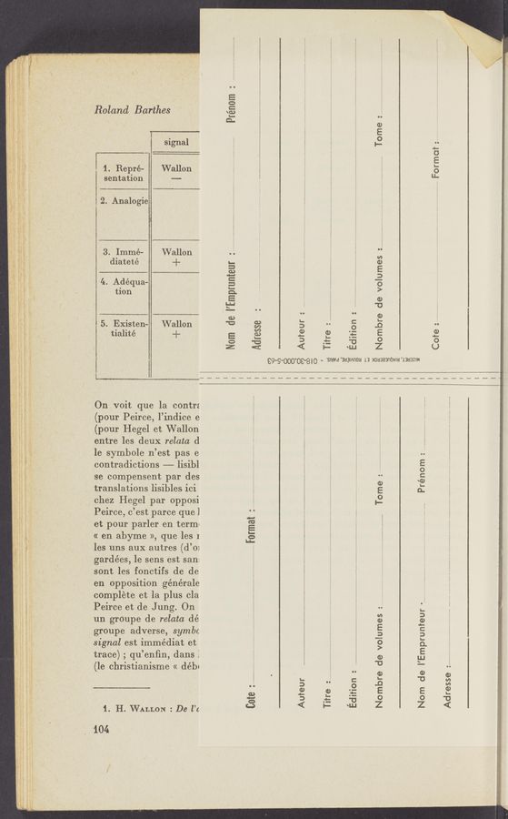 Page text (OCR generated): E . Roland Barthes
Prénom
:E“: :11” - ..
g- . E E
- , t . o
’ Signal ,_ ..
1 . Repré- Wallon
sentation --
Formot
2. Analogie
3. Immé- Wallon
diateté ‘+
4:. Adequa—
tion
. 5. Existen- Wallon
E tialité +
dition :
Nam de I’Emprunteur
Nombre de volumes :
Auteur :
Titre :
‘IJJ
€9‘9‘000'09'8i0 - ‘SIHVd'BaalAnou 13 XOUBQBnONm “1383mm
‘—__———_——_—._—~——-—————.———______————————=—_——
igi On voit que la contrz
1,113,»:- (pour Peirce, l’indice e
pi E (pour Hegel et Wallon
E ' entre les deux relata d
E 1e symbole n’est pas e
i E contradictions —— lisibl
se compensent par des
translations lisibles ici
chez Hegel par opposi
Peirce, c’est parce que]
et pour parler en term:
« en abyme », que les 1
. ,. les uns aux autres (d’m
4E gardées, le sens est san:
Prénom :
Tome :
O
C
Format
un grOupe de relata dé
, _ groupe adverse, symbc
_ ,3. E signal est immédiat et
, E trace) ; qu’enﬁn, dans I
E (le christianisme « débl
sont les fonctifs de de
‘ en Opposition générale
i complete et la plus cla
E E Peirce et de Jung. On
E ,
.- .
o i, (. g .
Nom de I’Emprunfeur
Ad resse
Nombre de volumes :.
Cote
Auteur
Titre
Edition :
i
1. H. WALLON : De l’c
104
.. M, .nn-mvaLwra, -..,4.< my", my.
-«' 23.;
_. -<..-,...~.~..... v...,7.x-..~m,,..,,rw. ,4
,i, «WNW. . , .
"A -—- -:. , V ‘.'.. You“, £n'4u- - 4 -,, . r-u