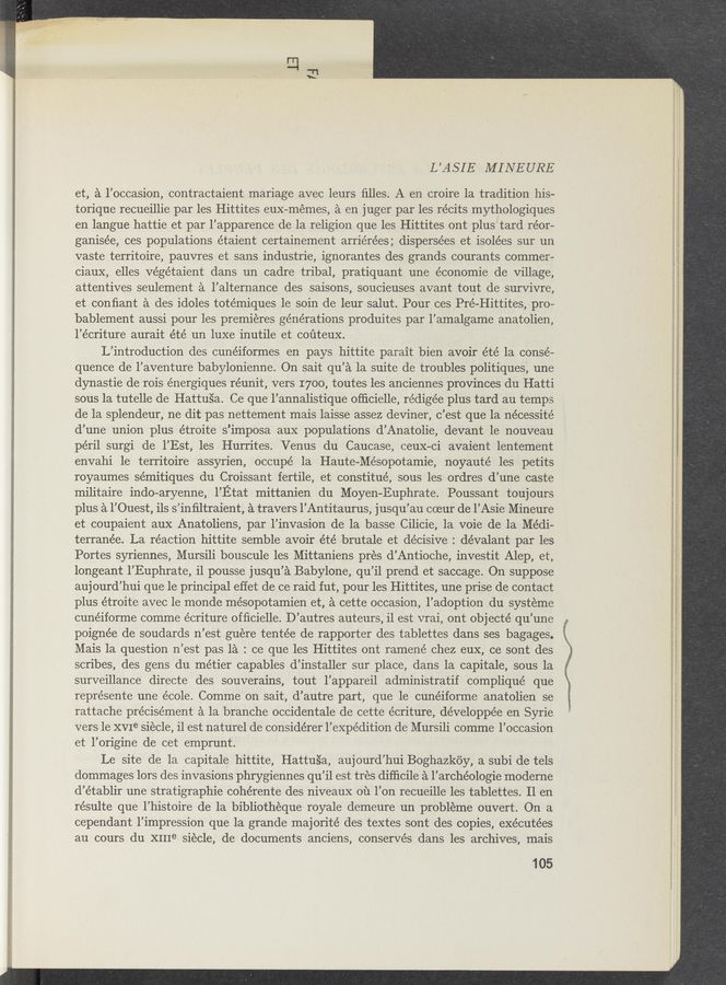 Page text (OCR generated): L’ASIE MI‘NEURE.
et, a l’occasion, contractaient mariage avec .leurs ﬁlles. A en croire la tradition his-
torique recueillie par les Hittites euX-mémes, a en juger par les récits mythologiques
en langue hattie et par l’apparence de la religion que les Hittites ont plus "tard réor-
ganisée, ces populations ,étaient certainement arriérées; dispersées et isolées sur un
vaste territoire, pauvres et sans industrie, ignorantes des grands courants commer-
ciaux, elles Végétaient dans un cadre tribal, pratiquant une économie de Village,
attentives seulement a l’alternance des saisons, soucieuses avant, tout de survivre,
et conﬁant a des idoles totémiques le soin de leur Salut. Pour ces Pré—Hittites, pro—
bablement aussi pour les premieres générations produites par l’amalgame anatolien,
l’e’criture aurait été un luxe inutile et coﬁteux. .
'L’introduction des cunéiformes en pays hittite parait bien avoir été 1a conse—
quence de l’aventure babylonienne. On sait qu’a la suite de troubles politiques, une
dynastie de rois énergiques réunit, vers I700, toutes les anciennes provinces du Hatti
sous la tutelle de Hattusa; Ce que l’annalistique ofﬁcielle, rédigée plus tard au temps
de la Splendeur, ne dit pas nettement mais laisse assez deviner, c’est que la nécessité
d’une union plus étroite s’imposa aux populations d’Anatolie, devant le nouveau
péril surgi de l’Est, les Hurrites. ‘Venus du Caucase, ceuX-ci avaient lentement
envahi 1e territoire assyrien, occupé 1a Haute-Mésopotamie, noyauté les petits
royaumes sémitiques du Croissant fertile, et constitué, sous les ordres d’une caste
militaire indo—aryenne, I’Etat mittanien du Moyen-Euphrate. Poussant touj ours
plus a l’Ouest, ils s’inﬁltraient, a travers l’Antitaurus, jusqu’au coeur de l’Asie Mineure
et coupaient aux Anatoliens, par l’invasion de la basse Cilicie, la voie de la Médi-
terranée. La réaction hittite semble avoir été brutale et de’cisive : dévalant par les
Portes syriennes, Mursili bouscule les Mittaniens pres d’Antioche, investit Alep, et,
longeant l’Euphrate, il pousse jusqu’a Babylone, qu’il prend et saccage. On suppose
aujourd’hui que le principal effet de ce raid fut, pour les Hittites, une prise de contact
plus étroite avec le monde mésopotamien et, a cette occasion, l’adoption du systeme
cunéiforme comme écriture ofﬁcielle. D’autres auteurs, il est vrai, ont obj ecté qu’une
poignée de soudards n’est guere tentée de rapporter des tablettes dans ses bagages,
Mais 1a question n’est pas 1a : ce que les Hittites ont ramené chez euX, ce sont des
scribes, des gens du métier capables d’installer sur place, dans la capitale, sous la
surveillance directe des souverains, tout l’appareil administratif 'compliqué que
represente une école. Comme on sait, d’autre part, que le cunéiforme anatolien se
rattache précisément a la branche occidentale de cette écriture, développée en Syrie
vers le XVIe siécle, il est naturel de considérer l’expédition de Mursili comme l’occasion
et l’origine de cet emprunt.
Le site de la capitale hittite, Hattu‘s’a,‘ aujourd’hui Boghazkoy, a subi de tels
dommages lors des invasions phrygiennes qu’il est tres difﬁcile a l’archéologie moderne
d’établir une stratigraphic cohérente des niveauX 01‘1 1’on recueille les tablettes. 11 en
résulte que l’histoire de la bibliothéque royale demeure un probléme ouvert. On a
cependant l’impression que la grande majorité des textes sont des copies, exécutées
au cours du XIIIe siécle, de documents anciens, conservés dans les archives, mais
105
