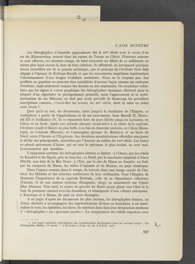 Page text (OCR generated): L’ASIE MINEURE
Les hiéroglyphes d’Anatolie apparaissent des 1e xve siécle avec le sceau d’un
roi du Kizzouvatna, trouvé dans les ruines de Tarsus en Cilicie. Plusieurs auteurs
se sont efforcés, ces derniers temps, de faire remonter au début de ce millénaire ou
meme plus haut encore 1a date de leur création; ils afﬁrment, en invoquant quelques
traces recueillies sur de la poterie archaique, que le principe de l’écriture était déja
dégagé a l’époque de Kultepe-Kane‘s', et que les monuments impériaux repre’sentent
l’aboutissement d’une longue évolution antérieure. Nous ne 1e croyons pas. Les
graﬂites en question ne peuvent étre considérés d’aucune facon comme un embryon
d’écriture, mais seulement comme des dessins ou des omements. On accordera volon-
tiers que les signes a valeur graphique des hiéroglyphes classiques dérivent pour la
plupart d’un répertoire de pictogrammes primitifs, mais l’agencement et la systé-
matisation de ces éléments ne doit pas avoir précédé de beaucoup les premieres
inscriptions connues, c’est-a—dire les sceaux du XVB siecle, dont la mise en “scene
reste fruste 1.
Quoi qu’il ,en soit, les documents, rares jusqu’a la fondation de l’Empire, se
multiplient a partir de Suppiluliuma et de ses successeurs. Sous Mursili II, Hattu-
sili III et Tudhaliya IV, ils se répandent hors du pays hittite jusqu’en Lycaonie, en
Cilicie et en Syrie. Apres une période obscure conse’cutive a la chute de la capitale,
l’écriture renait et ﬂeurit de plus belle, a la fois en Anatolie centrale, en Cilicie (Kara-
tepe), en Cataonie (Marash), en Commagene (groupe de Malatya) et en Syrie du
Nord, entre I’Oronte et l’Euphrate. Ses derniéres manifestations ofﬁcielles marquent
1e déclin des principautés, absorbées par l’Assyrie au milieu du VIIe siecle. Les lames
en plomb provenant d’Assur, qui en sont 1e spécimen le plus évolué, ne sont mal-
heureusement pas datables.
L’expansion extreme des hiéroglyphes hittites se déﬁnit : a l’Ouest, par les reliefs
de Karabel et du Sipyle, pres de Smyrne; au Nord, par le sanctuaire impérial d’Alaca
Hoyﬁk, non loin de la Mer Noire; a I’Est, par le site de Hines en Assyrie; au Sud,
par les remparts de Hama, les stéles d’Apamée et de Restan, en pays sémitique.
Dans l’espace comme dans le temps, ils tracent donc une image exacte de l’ha-
bitat des Hittites et des attaches extérieures de leur civilisation. Sous l’Empire, ils
illustrent l’importance de la capitale Hattu§a, celle de sa dépendance cilicienne
(Tarsus), et de son annexe syrienne (Kargamis, Alep), sa suzeraineté sur Ugarit
(Ras Shamra). Plus tard, 1e centre de gravité du Hatti ayant glissé vers I’Est et le
Sud, ils prennent contact avec les Araméens, et témoignent d’une culture autonome ;
a Karatepe et a Hama, ils sont en terre étrangere.
A en juger d’apres les documents les plus anciens, les hiéroglyphes étaient, au
début, destinés a accompagner des representations divines ou humaines, a en maté-
rialiser le nom, les épithétes, les titres; ils méritent donc bien leur designation moderne
d’ « hiéroglyphes » ou « gravures sacrées ». La comparaison des reliefs rupestres avec
I. Les pages suivantes reproduisent des considerations développées dans un ouvrage récent : Les
Hie’roglyphes hittites, Ire partie : cc L’Ecriture », Paris, éd. du C.N.R.S., 1960.
107