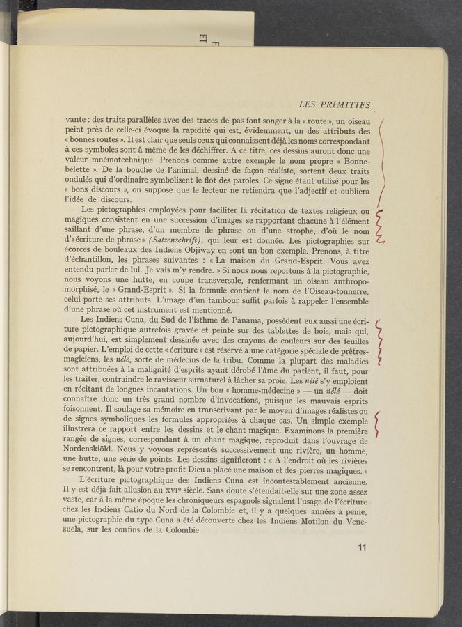 Page text (OCR generated): LES PRIMITIFS
vante : des traits paralléles avec des traces de pas font songer a la « route», un oiseau
peint pres de celle-ci évoque la ,rapidité qui est, évidemment, un des attributs des
« bonnes routes ». Il est clair que seuls ceux qui connaissent déja les noms correspondant
a ces symboles sont a meme de les déchiffrer. A ce titre, ces dessins auront dOnc une
valeur mnémotechnique. Prenons comme autre exemple le nom pr0pre « Bonne-
belette », De la bouche de l’ animal, dessiné de facon réaliste, sortent deuX traits
ondulés qui d’ordinaire symbolisent 1e ﬂot des paroles. Ce signe étant utilise’ pour les
« bons discours », on suppose que le lecteur ne retiendra que: l’adjectif et ‘oubliera
l’idée de discours. * ‘ .
Les pictographies employees pour faciliter la re’citation de textes religieux ou
magiques consistent en une succession d’images se rapportant chacune a l’élément
saillant d’une phrase, d’un membre de phrase ou d’une strophe, . d’ou le nom
d’ccécriture de phrase» (Satzenschm’ﬂ), qui leur est donnée. Les pictographies sur
écorces de bouleauX des Indiens Objiway en sont un bon exemple. Prenons, a titre
d’échantillon, les phrases suivantes : « La maison du Grand—Esprit. Vous avez
entendu parler de lui. Je vais m’y rendre. » Si nous nous reportons a laipictographie,
nous voyons une hutte, en coupe transversale, renfermant un oiseau anthropo-
morphisé, le « Grand-Esprit ». Si la formule contient le nom de l’Oiseau-tonnerre,
celui—porte ses attributs. L’image d’un tambour sufﬁt parfois a rappeler l’ensemble
d’une phrase 01‘1 cet instrument est mentionné.
Les Indiens Cuna, du Sud de l’isthme de Panama, possedent euX a-ussi une écri-
ture pictographique autrefois gravée et peinte sur des tablettes de bois, mais qui,
aujourd’hui, est simplement dessinée avec des crayons de couleurs sur des feuilles
de papier. L’emploi de cette « écriture » est réservé a une catégorie spéciale de prétres-
magiciens, les nélé, sorte de médecins de la tribu. Comme 1a plupart des maladies
sont attribuées a la malignité d’esprits ayant dérobé l’ame du patient, il faut, pour
les traiter, contraindre le ravisseur surnaturel a lacher sa proie. Les ne’lé s’y emploient
en récitant de longues incantations. Un bon « homme-médecine » —— un néle’ ——-— doit
connaitre donc un tres grand nombre d’invocations, puisque les mauvais esprits
foisonnent. Il soulage sa me’moire en transcrivant par le moyen d’images réalistes ou
de signes symboliques les formules appropriées a chaque cas. Un simple exemple
illustrera ce rapport entre les des‘sins et le chant magique. Examinons la premiere
rangée de signes, correspondant a un chant magique, reproduit dans l’ouvrage de
Nordenskiold. Nous ‘ y voyons représentés successivement une riviére, un homme,
une hutte, une série de points. Les dessins signiﬁeront : « A l’endroit 01‘1 .les riviéres
se rencontrent, la pour votre pro ﬁt Dieu a placé une maison et des pierres magiques. »
L’écriture pictographique des Indiens Cuna est incontestablement ancienne.
11 y est déja fait allusion au XVIe siécle. Sans doute s’étendait-elle sur une zone assez
vaste, car a la meme époque les chroniqueurs espagnols signalent l’usage de l’écriture
chez les Indiens Catio du Nord de la Colombie et, il y a quelques années "a peine,
une pictographie du type Cuna a été découverte chez les Indiens Motilon du Vene—
zuela, sur les conﬁns de la Colombie ‘ ' -
11
’ P