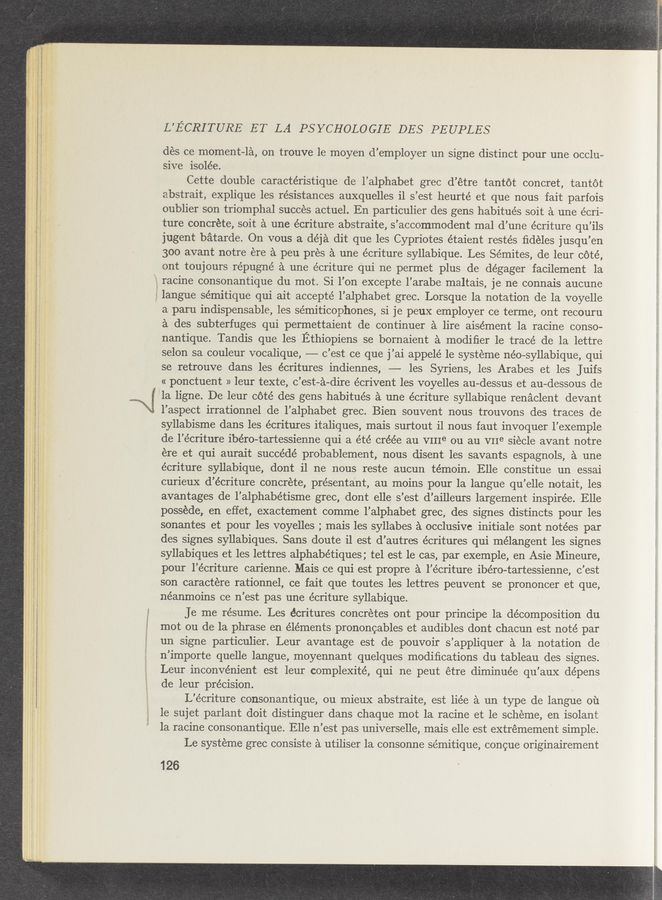 Page text (OCR generated): ‘ A , _._... : AA A A Al; ‘ A ”MA- .. A - . A. r , _._A.AA $4., l. ._ .. .V,...4.' m.‘ -A “An," -1. A A _ . 'k A-.sz M: . ,
“3%,. A: NW”, V,,,Tm,,A..A{: W, ,M A .. A,“ A, « mam 7",], - a”? A”- .v ., r A .4 . A A v, . Avg ,~ A (A m; ,.v_ A m“: H .‘ . A‘ V A
V L V A {5- / ’ , ’ ' - '
. ,A A‘.;~. , A- v . A‘A«:A~ r ,, L . . -2 ; w-x ,‘x « a- . a-" A. - ‘
r, , ,_ « Ax
am)... 1—"an fwwofjr~m- v» ‘w
, awn. gm“... ﬂ. .T~Wm.—~Anl
. “a - ..«l:‘(<,.—' 15*." :«.-’. .131 ‘ J: A "‘3134'”
h -‘I‘SA, "m: :3 a," A:
».A.-.v-r- Aawr A , N v A A A
L’ECRITURE ET LA PSYCHOLOGIE DES PEUPLES
des ce moment—la, on trouve le moyen d’employer un signe distinct pour une occlu-
sive isolée.
Cette double caractéristique de l’alphabet grec d’étre tantot concret, tantot
abstrait, explique les resistances auxquelles il s’est heurté et que nous fait parfois
oublier son triomphal succes actuel. En particulier des gens habitués soit a une écri-
ture concrete, soit a une écriture abstraite, s’accommodent mal d’une écriture qu’ils
jugent batarde. On vous a déja dit que les Cypriotes étaient restés ﬁdeles jusqul en
300 avant notre ere a peu pres a une écriture syllabique. Les Sémites, de leur coté,
ont toujours répugné a une écriture qui ne permet plus de dégager facilement la
racine consonantique du mot. Si l’on excepte l’arabe maltais, je ne connais aucune
langue sémitique qui ait accepté l’alphabet grec. Lorsque la notation de la voyelle
a paru indispensable, les sémiticophones, si je peux employer ce terme, ont recouru
a des subterfuges qui permettaient de continuer a lire aisément la racine conso-
nantique. Tandis que les Ethiopiens se bornaient a modiﬁer 1e tracé de la lettre
selon sa couleur vocalique, -——- c’est ce que j’ai appelé 1e systeme néo-syllabique, qui
se retrouve dans les écritures indiennes, — les Syriens, les Arabes et les Juifs
« ponctuent » leur texte, c’est—a-dire écrivent les voyelles au-dessus et au—dessous de
f la ligne. De leur c6té des gens habitués a une écriture syllabique renaclent devant
l’aspect irrationnel de l’alphabet grec. Bien souvent nous trouvons des traces de
syllabisme dans les écritures italiques, mais surtout i1 nous faut invoquer l’exemple
de l’écriture ibéro-tartessienne qui a été créée au VIIIe ou au VIIe siecle avant notre
ere et qui aurait succédé probablement, nous disent les savants espagnols, a une
écriture syllabique, dont i1 ne nous reste aucun témoin. Elle constitue un essai
curieux d’écriture concrete, presentant, au moins pour la langue qu’elle notait, les
avantages de l’alphabétisme grec, dont elle s’est d’ailleurs largement inspirée. Elle
posséde, en effet, exactement comme l’alphabet grec, des signes distincts pour les
sonantes et pour les voyelles ; mais les syllabes a occlusive initiale sont notées par
des signes syllabiques. Sans doute il est d’autres écritures qui mélangent les signes
syllabiques et les lettres alphabétiques; tel est le cas, par exemple, en Asie Mineure,
pour l’écriture carienne. Mais ce qui est propre a l’écriture ibéro-tartessienne, c’est
son caractere rationnel, ce fait que toutes les lettres peuvent se prononcer et que,
néanmoins ce n’est pas une écriture syllabique. ‘
Je me résume. Les écritures concretes ont pour principe la decomposition du
mot ou de la phrase en elements prononcables et audibles dont chacun est noté par
un signe particulier. Leur avantage est de pouvoir s’appliquer a la notation de
n’importe quelle langue, moyennant quelques modiﬁcations du tableau des signes.
Leur inconvenient est leur complexité, qui ne peut étre diminuée qu’auX dépens
de leur precision.
L’écriture consonantique, ou mieuX abstraite, est liée a un type de langue 01‘1
le sujet parlant doit distinguer dans chaque mot la racine et le scheme, en isolant
1a racine consonantique. Elle n’est pas universelle, mais elle est extrémement simple.
Le systéme grec consiste a utiliser 1a consonne sémitique, concue originairement
126