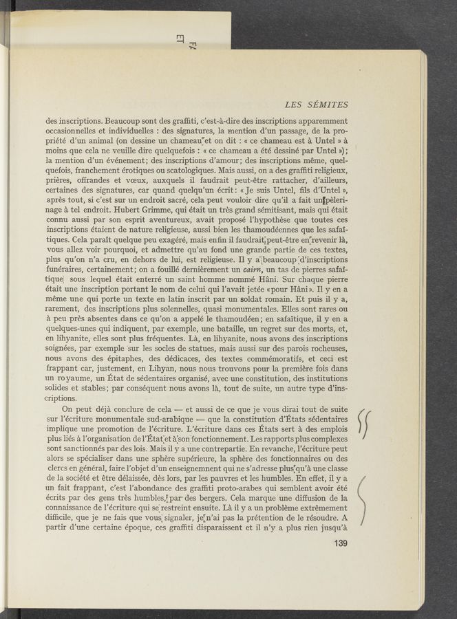 Page text (OCR generated): LES SEMITES
des inscriptions. Beaucoup sont des grafﬁti, c’est-a-dire des inscriptions apparemment
occasionnelles et individuelles : des signatures, la mention d’un passage, de la pro—
priété' d’un animal (on dessine un chameauf'et on dit : « ce chameau est a Untel » a
moins que cela ne veuille dire quelquefois : « ce chameau a été dessiné par Untel »);
1a mention d’un événement; des inscriptions d’amour; des inscriptions meme, quel-
quefois, franchement érotiques ou scatologiques. Mais aussi, on a des grafﬁti religieux,
prieres, offrandes et voeuX, auxquels i1 faudrait peut-étre rattacher, d’ailleurs,
certaines des signatures, car quand quelqu’un écrit: « Je suis Untel, ﬁls d’Untel »,
apres tout, si c’est sur un endroit sacré, cela peut vouloir dire qu’il a fait unﬁpeleri-
nage a tel endroit. Hubert Grimme, qui était un trés grand sémitisant, mais qui était
connu aussi par son esprit aventureuX, avait proposé l’hypothese que toutes ces
inscriptions étaient de nature religieuse, aussi bien les thamoudéennes que les safai-
tiques. Cela parait quelque peu exagéré, mais enﬁn i1 faudraitgpeut-étre enfrevenir la,
vous allez voir pourquoi, et admettre qu’au fond une grande partie de ces textes,
plus qu’on n’a cru, en dehors de lui, est religieuse. 11 y aigbeaucoup :d’inscriptions
funéraires, certainement ; on a fouillé dernierement un cairn, un tas de pierres safa'i-
tiqueﬁ sous lequel était .enterré un saint homme nommé Hani. Sur chaque pierre
était une inscription portant le nom de celui qui l’avait jetée «pour Hani». 11 y en a
meme une qui porte un texte en latin inscrit par un soldat romain. Et puis i1 y a,
rarement, des inscriptions plus solennelles, quasi monumentales. Elles sont rares ou
a peu pres absentes dans ce qu’on a appelé 1e thamoudéen; en safa'itique, il y en a
quelques-unes qui indiquent, par exemple, une bataille, un regret sur des‘ morts, et,
en lihyanite, elles sont plus fréquentes. La, en lihyanite, nous avons des inscriptions
soignées, par exemple ‘sur les socles de statues, mais aussi sur des parois rocheuses,
nous avons des épitaphes, des dédicaces, des textes commémoratifs, et ceci , est
frappant car, justement, en Lihyan, nous nous trouvons pour la premiere fois dans
un ro yaume, un Etat de sédentaires organise, avec une constitution, des institutions
solides et stables; par conséquent nous avons la, tout de suite, un autre type d’ins-
criptions.
On peut déja conclure de cela -—- et aussi de ce que je vous dirai tout de suite
sur l’écriture monumentale sud—arabique —-— que la constitution d’Etats sédentaires
implique une promotion de l’écriture. L’écriture dans ces Etats sert a des emplois
plus lies a l’organisation de l’Etat:et aisonlfonctionnement. Les rapports plus complexes
sont sanctionnés par des lois. Mais i1 y a une contrepartie. En revanche, l’écriture peut
alors se spécialiser dans une sphere supérieure, la sphere des fonctionnaires ou des
clercs en général, faire l’objet d’un enseignemnent qui ne s’adresse plusjqu’a une classe
de la société et étre délaissée, des lors, par les pauvres et les humbles. En effet, i1 y a
un fait frappant, c’est l’abondance des grafﬁti proto-arabes qui semblent avoir été
écrits par des gens tres humblesﬂf par‘ des bergers. Cela marque'une diffusion de la
connaissance de l’écriture qui se:restreint ensuite. La i1 y a un probléme extrémement
difﬁcile, que je ne fais que vous:signaler, jein’ai pas 1a prétention de le résOudre. A
partir d’une certaine époque, ces grafﬁti disparaissent et i1 n’y‘a plus rien jusqu’a
139
/