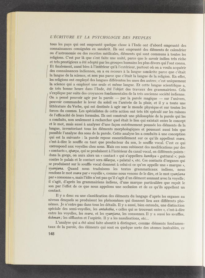 Page text (OCR generated): L’ECRITURE ET LA PSYCHOLOGIE DES PEUPLES
”“4"“, .- , a? . l, r-Q' :- .,_ 5:55;? 2' r. a... 4‘ — a
. , . 5;- g» ._
,..-, H ”.5 » . ' V, .: «V'lsg .
, ..... .. . H... -5. : . .m—v—
r _ w 2; .,; s-»«;m‘M; ; ”.91 ~.:-- W
2122‘" ~ .1 . - _, ‘5; -, ',:, m: 3. 7v
a , : . as... rm M,“ 4. . '
tous les pays qui ont emprunté quelque chose a l’Inde ont d’abord emprunté des
connaissances consignées en sanskrit. Ils ont emprunté des éléments de calendrier
ou d’astronomie ou des recettes médicales, éléments qui sont communs a toutes les
religions. C'est par la que s’est faite une unité, parce que le savoir indien trés riche
et tres prestigieux a été adopté par les groupes humains les plus divers qui l’ont connu.
Et ﬁnalement, aussi bien a l’intérieur qu’a l’extérieur, partout Oil on a voulu acquérir
des connaissances indiennes, on a eu recours a la langue sanskrite parce que c’était
la langue de la science, et non pas parce que c’était la langue de la religion. En effet,
les religions ont employé des langues différentes les unes des autres; c’est uniquement
la science qui a employé une seule et meme langue. Et cette langue scientiﬁque a,
de tres bonne heure dans l’Inde, été l’objet des travauX' des grammairiens. Cela
. s'explique par suite des croyances fondamentales de la tres ancienne société indienne.
On a pensé pouvoir agir par la parole —-—~ par la parole magique —-— sur l’univers,
pouvoir commander le lever du soleil ou l’arrivée de la pluie, et i1 y a toute une
littérature du Verbe, qui est destinée a agir sur le monde physique et sur toutes les
forces du cosmos. Les spécialistes de cette action ont tres tot spéculé sur les raisons
de l’eﬂicacité de leurs formules. 115 out construit une philosophie de la parole qui les
3. conduits, non seulement a rechercher quel était le lien qui existait entre le concept
et 'le mot, mais aussi a analyser d’une facon extrémement poussée les éléments de la
langue, inventoriant tous les éléments morphologiques et poussant aussi loin que
possible l’analyse des sons de la parole. Cette analyse les a conduits a une conception
qui est la suivante : la parole repose essentiellement sur ce qu’ils appellent svam,
c'est-a-dire 1e souﬂle en tant que producteur du son, le soufﬂe vocal. C’est ce qui
correspond aux voyelles chez nous. Mais ces sons subissent des modiﬁcations par des
«contacts », sparga, qui se produisent a l’intérieur du canal vocal, en différents points :
dans la gorge, on aura alors un « contact » qui s’appellera kamthya « guttural »; puis
contre le palais et le contact sera tc’ilavya, « palatal », etc. Ces contacts d’organes qui
se produisent sur le souﬂle vocal donnent a celui-ci ce qu’on appelle une « marque »,
vycmjana. Quand nous traduisons les textes grammaticaux indiens, nous
rendons 1e mot svam par « voyelle », comme nous venons de le dire, et le mot vyanjana
par « consonne », mais l’idée n’est pas qu’il s’agit d’un élément sonnant avec la voyelle;
i1 s’agit, d’apres les grammairiens indiens, d’une marque particuliere que recoit 1e
son par l’effet de ce que nous appelons une occlusion et de ce qu’ils appellent un
contact.
11 y a done eu une classiﬁcation des éléments du langage d’apres les organes au
niveau desquels se produisent les phénoménes qui donnent lieu aux différents pho-
nemes. Je n’entre pas dans tous les details. 11 y a aussi, bien entendu, une distinction
spéciale des semi—voyelles, les antahstha, << celles qui se trouvent entre », c’est-a-dire
entre les voyelles, les svam, et les vyanjcma, les consonnes. H y a aussi les so uﬂles,
ﬁshmcm; les siﬁ’iantes et l’aspirée. 11 y a les nasalisations, etc...
L'analyse qui a été ainsi faite aboutit a distinguer, comme éléments fondamen«
taux de la parole, des éléments qui sont en quelque sorte des atomes insécables, ce
148
m.—. ‘
wmwmmam—