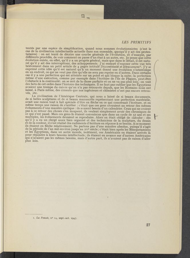 Page text (OCR generated): LES PRIMITIFS
tentés par une espece de simpliﬁcation, quand nous sommes évolutionnistes (c’est le
cas de la civilisation intellectuelle actuelle dans son ensemble, quoiqu’il y ait des protes-
tataires) : on est tenté de décrire une courbe générale de l’évolution, et d’essayer, par
diﬂérents procédés, de voir comment on passe d’un état a un autre, etc. Je pense que cette
évolution existe, en effet, qu’il y a un progres general, mais que dans le detail, il est natu-
rel qu’il y ait des interruptions, des achoppements. J’ai esssayé d’exposer cette vue tres
brievement dans un petit article de 4 pages intitulé Discontinuité et de’passement 1. J’y ai
exprimé cette idée qu’il est naturel qu’a un moment donné une evolution s’interrompe
en un endroit, ce qui ne veut pas dire qu’elle ne sera pas reprise en d’autres. Dans certains
cas i1 y a une perfection qui est atteinte sur un point et qui bloque la suite; la perfection
meme d’une execution, comme par exemple dans l’écriture de l’ile de Paques, peut-étre
l’obstacle a la continuité: on se sert de la chose parfaite et on ne Va pas plus loin; on voit
des faits de cet ordre dans l’histoire des techniques. 11 ne faut pas oublier que les Egyptiens
avaient une trempe du cuivre qu’on n’a pas retrouvée depuis, que les Romains nous ont
laissé, a Paris meme, des ciments que nos ingénieurs et chimistes n’ont pas encore retrou-
vés, etc.
La civilisation cle l’Amérique Centrale, qui nous a laissé de si beaux documents,
de si belles sculptures et de si beaux manuscrits représentant une perfection matérielle,
avait une raison tout a fait spéciale d’étre en ﬂeche en ce qui concernait l’écriture, et en
méme temps une raison de ‘s’arréter : c’était que ces gens croyaient au retour des mémes
événements d’une maniere cyclique : ils avaient besoin d’un calendrier. Ceux qui ne croient
pas a ce retour des choses s’en moquent, ils Veulent simplement avoir des chroniques de
ce qui s’est passe. Mais ces gens-la étaient convaincus que dans un cycle de 52 ans et ses
multiples, les événements devaient se reproduire. Alors on était obligé de calculer : des
qu’il y a eu un clergé assez bien organise et des techniciens de la sculpture, du dessin
et de la couleur, i1 s’est realise (les rudiments d’écriture en réponse a ce besoin. A ce moment
ils étaient en ﬂeche relativement. Ne parlons pas d’une maniere absolue, puisqu’il s’agit
de la periode de l’an mil environ jusqu’au XVe siécle ; c’était bien apres les Mésopotamiens
et les Egyptiens, dans un autre monde, isolément, ces Américains en étaient arrives 1a
pour répondre a leurs besoins intellectuels; ils étaient en avance sur d’autres Américains
qui n’avaient pas les memes besoins, mais d’autre part, ils n’avaient pas de raison d’aller
plus loin. '*
I. La Pense’e, no I4, sept.-oct. 1947.
27
“Charts
u 1%