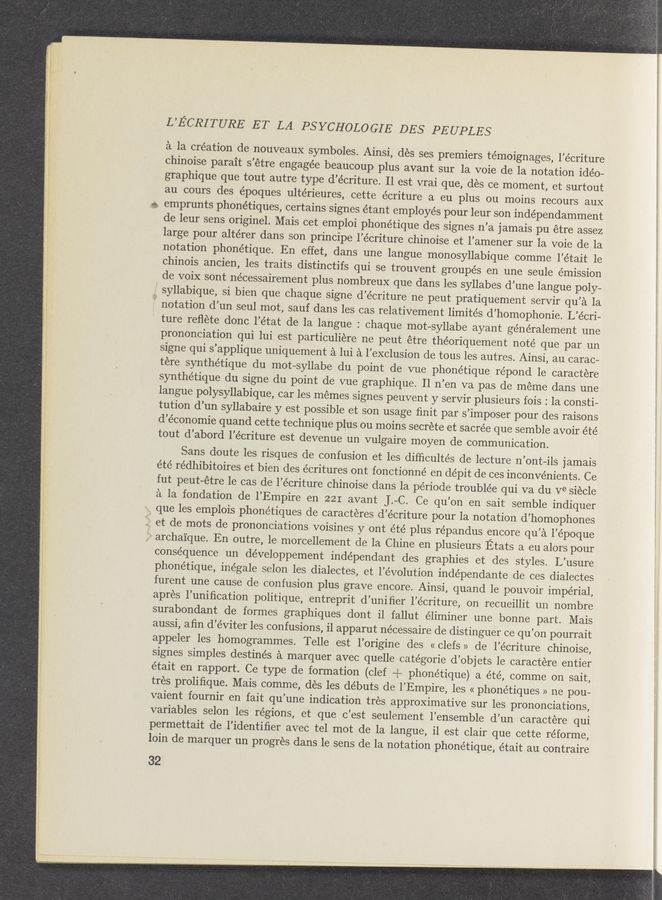 Page text (OCR generated): L’ECRITURE ET LA PSYCHOLO GIE DES PEUPLES
a la création de nouveaux symboles. Ainsi, dés ses premiers témoignages, l’écriture
chinoise parait s’étre engagée beaucoup plus avant sur la voie de la notation idéo~
graphique que tout autre type d’écriture. Il est vrai que, des ce moment, et surtout
au cours des époques ultérieures, cette écriture a eu plus ou moins recours aux
emprunts phonétiques, certains signes étant employés pour leur son indépendamment ‘
de leur sens originel. Mais cet emploi phonétique des signes n’a j amais pu étre assez
large pour altérer dans son principe l’écriture chinoise et l’amener sur la voie de la
notation phonétique. En effet, dans une langue monosyllabique comme l’était le
chinois ancien, les traits distinctifs qui se trouvent groupés en une seule émission
de voix sont nécessairement plus nombreuX que dans les syllabes d’une langue poly-
syllabique, si bien que chaque signe d’écriture ne peut pratiquement servir qu’a la
' notation d’un seul mot, sauf dans les cas relativement limités d’homophonie. L’écri—
ture reﬂete donc l’état de la langue : chaque mot—syllabe ayant généralement une
prononciation qui lui est particuliére ne peut étre théoriquement noté que par un
signe qui s’applique uniquement a lui a l’exclusion de tous les autres. Ainsi, au carac—
tére synthétique du mot-syllabe du point de vue phonétique re’pond 1e caractere
synthétique du signe du point de vue graphique. Il n’en va pas de meme dans une
langue polysyllabique, car les mémes signes peuvent y serVir plusieurs fois : la consti-
tution d’un syllabaire y est possible et son usage ﬁnit par s’imposer pour des raisons
d’économie quand cette technique plus ou moins secrete et sacrée que semble avoir été
tout d’abord l’écriture est devenue un vulgaire moyen de communication.
Sans doute les risques de confusion et les difﬁcultés de lecture n’ont—ils jamais
été rédhibitoires et bien des écritures ont fonctionné en dépit de ces inconvénients. Ce
fut peut-étre le cas de l’écriture chinoise dans la période troublée qui va du Ve siecle
a la fondation de l’Empire en 221 avant J.—C. Ce qu’on en sait semble indiquer
que les emplois phonétiques de caractéres d’écriture pour la notation d’homophones
, et de mots de prononciations voisines y ont été plus répandus encore qu’a l’époque
* archaique. En outre, le morcellement de la Chine en plusieurs Etats a eu alors pour
consequence un développement indépendant des graphies et des styles. L’usure
phonétique, inégale selon les dialectes, et l’évolution indépendante de ces dialectes
furent une cause de confusion plus grave encore. Ainsi, quand le pouvoir imperial,
apres l’uniﬁcation politique, entreprit d’uniﬁer l’écriture, on recueillit un nombre
surabondant de formes graphiques dont i1 fallut éliminer une bonne part. Mais
aussi, aﬁn d’éviter les confusions, il apparut nécessaire de distinguer ce qu’on pourrait
appeler les homogrammes. Telle est l’origine des « clefs » de l’écriture chinoise,
signes simples destinés a marquer avec quelle catégorie d’objets 1e caractere entier
était en rapport. Ce type de formation (clef + phonétique) a été, comme on sait,
trés proliﬁque. Mais comme, des les debuts de l’Empire, les « phonétiques » ne pou—
vaient fournir en fait qu’une indication tres approximative sur les prononciations,
variables selon les regions, et que c’est seulement l’ensemble d’un caractere qui
permettait de l’identiﬁer avec tel mot de la langue, il est clair que cette réforme,
loin de marquer un progres dans le sens de la notation phonétique, était au contraire
32