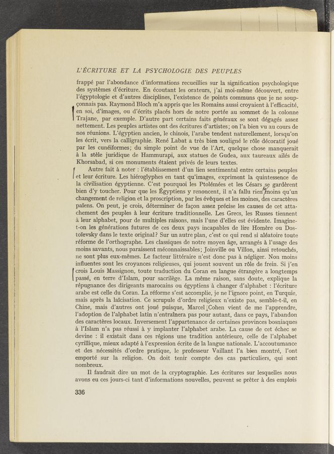 Page text (OCR generated): L’ECRITURE ET LA PSYCHOLOGIE DES PEUPLES
frappé par l’abondance d’informations recueillies sur la signiﬁcation psychologique
des systemes d’écriture. En écoutant les orateurs, j’ai moi-meme découvert, entre
l’égyptologie et d’autres disciplines, l’existence de points communs que je ne soup—
connais pas. Raymond Bloch m’a appris que les Romains aussi croyaient a l’efﬁcacité,
1 en soi, d’images, ou d’écrits placés hors de notre portée au sommet de la colonne
Trajane, par exemple. D’autre part certains faits généraux se sont dégagés assez
nettement. Les peuples artistes ont des écritures d’artistes; on l’a bien vu au cours de
nos reunions. L’égyptien ancien, 1e chinois, l’arabe tendent naturellement, lorsqu’on
les écrit, vers la calligraphie. René Labat a tres bien souligné 1e role décoratif joué
par les cunéiformes; du simple point de vue de l’Art, quelque chose manquerait
a la stéle juridique de Hammurapi, aux statues de Gudea, aux taureaux ailés de
Khorsabad, si ces monuments étaient privés de leurs textes.
I Autre fait a noter : l’établissement d’un lien sentimental entre certains peuples
et leur écriture. Les hiéroglyphes en tant qu’images, expriment 1a quintessence de
la civilisation égyptienne. C’est pourquoi les Ptolémées et les Césars se gardérent
bien d’y toucher. Pour que les Egyptiens y renoncent, i1 n’a fallu rien’jé’tnoins qu’un
changement de religion et la proscription, par les évéques et les moines, des caracteres
paiens. On peut, je crois, determiner de facon assez precise les causes de cet atta-
chement des peuples a leur écriture traditionnelle. Les Grecs, les Russes tiennent
a leur alphabet, pour de multiples raisons, mais l’une d’elles est évidente. Imagine-
t-on les generations futures de ces deux pays incapables de lire Homére ou Dos-
toi‘evsky dans le texte original? Sur un autre plan, c’est ce qui rend si aléatoire toute
réforme de l’orthographe. Les classiques de notre moyen age, arranges a l’usage des
moins savants, nous paraissent méconnaissables ; Joinville ou Villon, ainsi retouchés,
ne sont plus eux—mémes. Le facteur littéraire n’est donc pas a négliger. Non moins
inﬂuentes sont les croyances religieuses, qui j ouent souvent un role de frein. Si j’en
. crois Louis Massignon, toute traduction du Coran en langue étrangere a longtemps
passé, en terre d’Islam, pour sacrilege. La méme raison, sans doute, explique 1a
répugnance des dirigeants marocains ou égyptiens a changer d’alphabet : l’écriture
arabe est celle du Coran. La réforme s’est accomplie, je ne l’ignore point, en Turquie,
mais apres la laicisation. Ce scrupule d’ordre religieux n’existe pas, semble-t—il, en
Chine, mais d’autres ont joué puisque, Marcel ﬂggCohen Vient de me l’apprendre,
l’adoption de l’alphabet latin n’entrainera pas pour autant, dans ce pays, l’abandon
des caracteres locaux. Inversement l’appartenance de certaines provinces bosniaques
a l’Islam n’a pas réussi a y implanter l’alphabet arabe. La cause de cet échec se
devine : i1 existait dans ces regions une tradition antérieure, celle de l’alphabet
cyrillique, mieux adapté a l’expression écrite de la langue nationale. L’accoutumance
et des nécessités d’ordre pratique, le professeur Vaillant l’a bien montré, l’ont
emporté sur la religion. On doit tenir compte des cas particuliers, qui sont
nombreux.
Il faudrait dire un mot de la cryptographie. Les écritures sur lesquelles nous
avons eu ces jours—ci tant d’informations nouvelles, peuvent se préter a des emplois
336