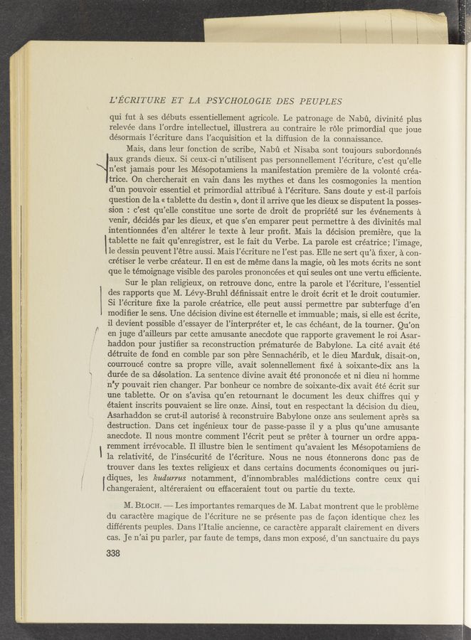 Page text (OCR generated): L'ECRITURE ET LA .PSYCHOLO GIE DES PEUPLES
qui fut a ses débuts essentiellement agricole. Le patronage de Nabﬁ, divinité plus
relevée dans l’ordre intellectuel, illustrera au contraire 1e role primordial que joue
désormais l’écriture dans l’acquisition et la diffusion de la connaissance.
Mais, dans leur fonction de scribe, Nabﬁ et Nisaba sont toujours subordonnés
aux grands dieux. Si ceux-ci n’utilisent pas personnellement l’écriture, c’est qu’elle
n’est jamais pour les Mésopotamiens 1a manifestation premiere de la volonté crea-
trice. On chercherait en vain dans les mythes et dans les cosmogonies 1a mention
d’un pouvoir essentiel et primordial attribué a l’écriture. Sans doute y est-il parfois
question de la « tablette du destin », dont i1 arrive que les dieux se disputent 1a posses-
sion : c’est qu’elle constitue une sorte de droit de propriété sur les événements a
venir, décidés par les dieux, et que s’en emparer peut permettre a des divinités mal
intentionnées d’en altérer le texte a leur proﬁt. Mais la decision premiere, que la
tablette ne fait qu’enregistrer, est le fait du Verbe. La parole est créatrice; l’image,
1e dessin peuvent l’étre aussi. Mais l’écriture ne l’est pas. Elle ne sert qu’a ﬁxer, a con-
crétiser 1e verbe créateur. 11 en est de meme dans la magie, 01‘1 les mots écrits ne sont
que le témoignage visible des paroles prononcées et qui seules ont une vertu efﬁciente.
Sur 1e plan religieux, on retrouve donc, entre la parole et l’écriture, l’essentiel
des rapports que M. Lévy-Bruhl déﬁnissait entre le droit écrit et le droit coutumier.
Si l’écriture ﬁxe 1a parole créatrice, elle peut aussi permettre par subterfuge d’en
modiﬁer 1e sens. Une décision divine est éternelle et immuable ; mais, si elle est écrite,
i1 devient possible d’essayer de l’interpréter et, le cas échéant, de la tourner. Qu’on
en juge d’ailleurs par cette amusante anecdote que rapporte gravement 1e roi Asar-
haddon pour justiﬁer sa reconstruction prématurée de Babylone. La cité avait été
_ détruite de fond en comble par son pere Sennachérib, et le dieu Marduk, disait-on,
m
courroucé contre sa propre ville, avait solennellement ﬁxé a soixante-dix ans 1a
durée de sa desolation. La sentence divine avait été prononcée et ni dieu ni homme
n'y pouvait rien changer. Par bonheur ce nombre de soixante-dix avait été écrit sur
une tablette. Or on s’avisa qu’en retournant 1e document les deux chiffres qui y
étaient inscrits pouvaient se lire onze. Ainsi, tout en respectant la decision du dieu,
Asarhaddon se crut-il autorisé a reconstruire Babylone onze ans seulement apres sa
destruction. Dans cet ingénieux tour de passe—passe il y a plus qu’une amusante
anecdote. Il nous montre comment l’écrit peut se préter a tourner un ordre appa-
remment irrevocable. Il illustre bien 1e sentiment qu’avaient les Mésopotamiens de
la relativité, de l’insécurité de l’écriture. Nous ne nous étonnerons donc pas de
trouver dans les textes religieux et dans certains documents économiques ou j uri—
diques, les kudurms notamment, d’innombrables malédictions contre ceux qui
changeraient, altéreraient ou effaceraient tout ou partie du texte.
M. BLOCH. —-—- Les importantes remarques de M. Labat montrent que le probleme
du caractere magique de l’écriture ne se présente pas de facon identique chez les
différents peuples. Dans l’Italie ancienne, ce caractere apparait clairement en divers
cas. Je n’ai pu parler, par faute de temps, dans mon expose’, d’un sanctuaire du pays
338