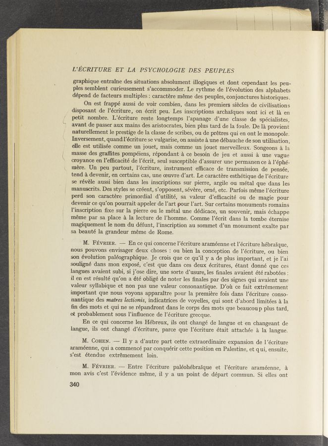 Page text (OCR generated): L'ECRITURE ET LA PSYCHOLOGIE DES PEUPLES
graphique entraine des situations absolument illogiques et dont cependant les peu—
ples semblent curieusement s'accommoder. Le rythme de l’évolution des alphabets
depend de facteurs multiples : caractere meme des peuples, conjonctures historiques.
On est frappé aussi de voir combien, dans les premiers siécles de civilisations
disposant de l’écriture, on écrit peu. Les inscriptions archaiques sont ici et la en
petit nombre. L’écriture reste longtemps l’apanage d’une classe de spécialistes,
avant de passer aux mains des aristocrates, bien plus tard de la foule. De la provient
naturellement 1e prestige de la classe de scribes, ou de prétres qui en ont 1e monopole.
Inversement, quand l’écriture se vulgarise, on assiste a une débauche de son utilisation,
elle est utilisée comme un jouet, mais comme un jouet merveilleux. Songeons a la
masse des grafﬁtes pompéiens, répondant a ce besoin de jeu et aussi a une vague
croyance en l'efﬁcacité de l’écrit, seul susceptible d’assurer une permanen ce a l’éphé-
mere. Un peu partout, l’écriture, instrument efﬁcace de transmission de pensée,
tend a devenir, en certains cas, une oeuvre d’art. Le caractere esthétique de l’écriture
se révéle aussi bien dans les inscriptions sur pierre, argile ou métal que dans les
manuscrits. Des styles se créent, s'opposent, severe, orné, etc. Parfois meme l’écriture
perd son caractere primordial d’utilité, sa valeur d’efﬁcacité ou de magie pour
devenir ce qu’on pourrait/ appeler de l’art pour l’art. Sur certains monuments romains
l'inscription ﬁxe sur la pierre ou le métal une dédicace, un souvenir, mais échappe
meme par sa place a la lecture de l’homme. Comme l’écrit dans la tombe éternise
magiquement le nom du défunt, l’inscription au sommet d’un monument exalte par
sa beauté la grandeur meme de Rome. '
M. FE’VRIER. —— En ce qui concerne l’écriture araméenne et l’écriture he’bra'ique,
nous pouvons envisager ’deux choses : ou bien la conception de l’écriture, ou bien
son évolution paléographique. Je crois que ce qu’il y a de plus important, et je l’ai
souligné dans mon exposé, c’est que dans ces deux écritures, étant donné que ces
langues avaient subi, si j’ose dire, une sorte d’usure, les ﬁnales avaient été rabotées :
il en est résulté qu’on a été obligé de noter les ﬁnales par des signes qui avaient une
valeur syllabique et non pas une valeur consonantique. D’ou ce fait extrémement
important que nous voyons apparaitre pour la premiere fois dans l’éoriture conso-
nantique des matres lectz'om's, indicatrices de voyelles, qui sont d’abord limitées a la
ﬁn des mots et qui ne se répandront dans le corps des mots que beaucoup plus tard,
et probablement sous l’inﬂuence de l’écriture grecque.
En ce qui concerne les Hébreux, ils ont change de langue et en changeant de
langue, ils ont changé d’écriture, parce que l’écriture était attachée a la langue.
M. COHEN. —— 11 y a d’autre part cette extraordinaire expansion de l’écriture
araméenne, qui a commence par conquérir cette position en Palestine, et qui, ensuite,
s’est étendue extrémement loin.
M. FEVRIER. —- Entre l'écriture paléohébrai’que et l’écriture araméenne, a
mon avis c'est l'évidence meme, il y a un point de départ commun. Si elles out
340