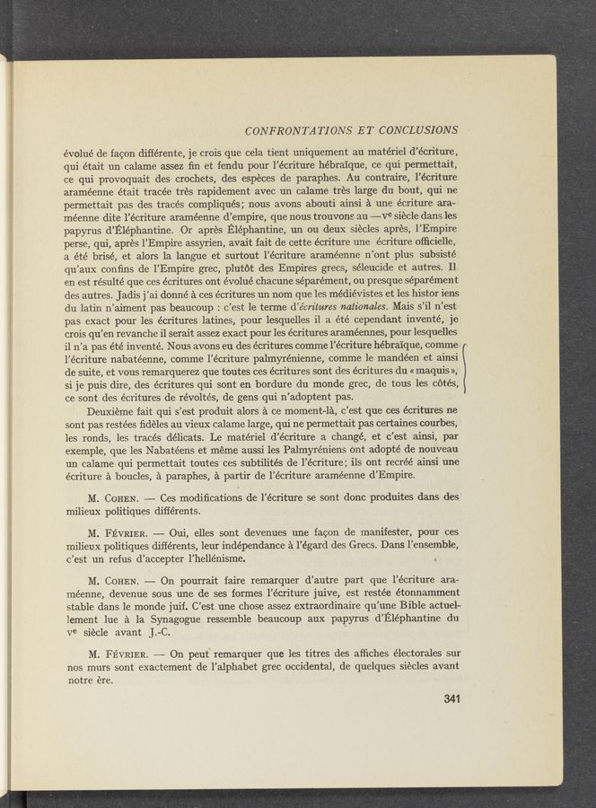 Page text (OCR generated): CONFRONTA TIONS ET CONCLUSIONS
évolué de facon diﬁérente, je crois que cela tient uniquement au materiel d’écriture,
qui était un calame assez ﬁn et fendu pour l’écriture hébra’ique, ce qui permettait,
ce qui provoquait des crochets, des especes de paraphes. Au contraire, l’écriture
araméenne était tracée tres rapidement avec un calame trés large du bout, qui ne
permettait pas des tracés compliqués; nous avons abouti ainsi a une écriture ara—
méenne dite l’écriture araméenne d’ empire, que nous trouvons au —---Ve siecle dans les
papyrus d’ Eléphantine. Or aprés Eléphantine, un ou deux siecles apres, 1’ Empire
perse, qui, apres 1’ Empire assyrien, avait fait de cette écriture une écriture ofﬁcielle,
a été brisé, et alors la langue et surtout l’écriture araméenne n’ont plus subsisté
qu’aux conﬁns de l’Empire grec, plutot des Empires grecs, séleucide et autres. 11-
en est résulté que ces écritures ont évolué chacune séparément, ou presque séparément
des autres. Jadis j’ai donné a ces écritures un nom que les médiévistes et les histor iens
du latin n’aiment pas beaucoup : c’est 1e terme d’écritures nationales. Mais s’il n’est
pas exact pour les écritures latines, pour lesquelles il a été cependant inventé, je
crois qu’en revanche i1 serait assez exact pour les écritures araméennes, pour lesquelles
i1 n’a pas été inventé. Nous avons eu des écritures comme l’écriture hébra’ique, comme «
l’écriture nabatéenne, comme l’écriture palmyrénienne, comme 1e mandéen et ainsi
de suite, et vous remarquerez que toutes ces écritures sont des écritures du « maquis »,
si je puis dire, des écritures qui sont en bordure du monde grec, de tous les c6tés,
ce sont des écritures de révoltés, de gens qui n’adoptent pas.
Deuxiéme fait qui s’est produit alors a ce moment-la, .c’est que ces écritures ne
sont pas restées ﬁdeles au vieux calame large, qui ne permettait pas certaines courbes, '
les ronds, les traces délicats. Le materiel d’écriture a change, et c’est ainsi, par
exemple, que les Nabatéens et meme aussi les Palmyréniens ont adopté de nouveau
un calame qui permettait toutes ces subtilités de l’écriture; ils ont recréé ainsi une
écriture a boucles, a paraphes, a partir de l’écriture araméenne d’Empire.
M. COHEN. —-— Ces modiﬁcations de l’écriture .se sont donc produites dans des
milieux politiques différents.
M. FEVRIER. -- Oui, elles sont devenues une facon de manifester, pour ces
milieux politiques différents, leur indépendance a l’égard des Grecs. Dans l’ensemble,
c’est un refus d’accepter l’hellénisme. 4.
M. COHEN. —-— On pourrait faire remarquer d’autre part que l’écriture ara-
méenne, devenue sous une de ses formes l’écriture juive, est restée étonnamment
stable dans le monde juif. C’est une chose assez extraordinaire qu ’une Bible actuel-
lement lue a la Synagogue ressemble beaucoup aux papyrus d’ Eléphantine du
Ve siecle avant J. C.
M. FEVRIER. —-—~ On peut’” remarquer que les titres des afﬁches électorales sur
nos murs sont exactement de l’alphabet grec occidental, de quelques siecles avant
notre ere.
341