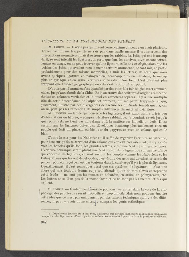Page text (OCR generated): y». ‘ esc—
L’ECRITURE ET LA PSYCHOLOGIE DES PEUPLES
M. COHEN. —— Il n’y a pas qu’un seul conservatisme; i1 peut y en avoir plusieurs.
L’exemple juif me frappe. Je ne sais pas dans quelle mesure il est intervenu des
prescriptions normatives, mais 11 se trouve que les rabbins, les Juifs, qui ont beaucoup
écrit, se sont interdit les ligatures; de sorte que dans les cursives juives encore actuel-
lement en usage, on ne peut trouver qu’une ligature, celle de I et aleph; alors que les
voisins des Juifs, qui avaient recu la meme écriture araméenne, se sont mis, en partie
probablement pour des raisons matérielles, a unir les lettres; de sorte que nous
avons quelques ligatures en palmyrénien, beaucoup plus en nabatéen, beaucoup
plus en Asyriaque et en arabe, écritures sorties du meme fond. C’est d’autant plus
frappant que l’espace géographique 01‘1 cela s’est produit, était petit 1.
- D’autre part, l’araméen s’est épanché par des voies a la fois religie‘uses et commer-
ciales, jusqu’aux abords de la Chine. Et 151 on trouve des écritures d’origine araméenne
écrites .en colonnes verticales et la aussi en caracteres séparés. 11 y a une multipli-
cité ‘de cette descendance de l’alphabet araméen, qui me parait frappante, et qui,
justement, illustre par ses divergences de facture les différents temperaments, car
on ne peut pas les ramener a de simples differences du materiel d’écriture.
M. FEVRIER. ———- En ce qui concerne les ligatures, il est exact qu’il y a tres peu
d’abréviations en hébreu, y compris l’écriture rabbinique. Je voudrais savoir jusqu’a
quelpoint cela ne tient pas au calame et a la matiere sur laquelle on écrit. Il est
certain que les ligatures doivent se développer beaucoup plus facilement chez un
peuple qui écrit au pinceau ou bien sur du papyrus et avec un calame qui coule
bien.
C’ était le cas pour les Nabatéens : il sufﬁt de regarder l’e’criture nabatéenne,
pouretre sur qu ’ils se servaient (1’ un calame qui écrivait tres aisément ; il n’y a qu’a
voir les boucles qu’ils font, les grandes lettres, c’est une écriture sur quatre lignes.
L’écriture hébra‘ique serait plutot une écriture sur deux lignes que sur quatre. En ce
qui concerne les ligatures, ce sont surtout les peuples comme les Nabatéensiet les
Palmyréniens qui les ont développées, c’est—a-dire des gens qui devaient se serVir du
pinceau pour écrire; et ce n’est pas toujours dans la cursive qu’il y ale plus de ligatures.
Deuxiemement, 11 faut remarquer aussi que ces systemes de ligatures -—— c ’est une
chose qui m’ a toujours étonné et je souhaiterais qu’ un de mes éleves entreprenne
cette étude —- ne sont pas les memes en nabatéen, en arabe, en palmyrénien, etc.
Les lettres ne se lient pas de la meme facon et ce ne sont pas les memes lettres qui
se lient.
M. COHEN. —— Evidemment Eous ne pouvons pas entrer dans la voie de la gra-
ph'ojliogie des peuples : ce serait trop délicat, trop difﬁcile. Mais nous pouvons émettre
cette idée que 'ce n’est pas uniquement par des raisons techniques qu’il y a des diffe-
rences, i1 peut y avoir autre chose, y compris les goﬁts esthétiques.
‘I-w.
I. Depuis cette journée du II mai 1960, j ’ai appris que certains manuscrits rabbiniques médiévaux
comportent des ligatu1cs ct d’autre part que celles ci commencent a paraitre dans la pratique israélienne.
342
l
4 .
' .
00 .
If ‘ (“’L” 1-, .
. .~ {Ian’s-y". "- ',_ .
.. ”time“: 1“!" ‘ '- '-