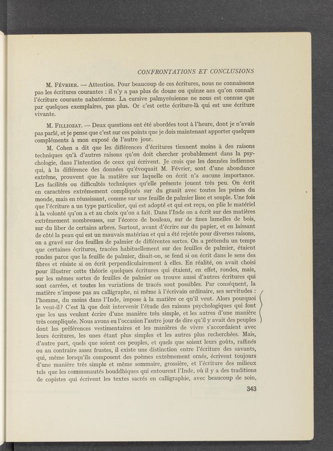 Page text (OCR generated): __ “,3“ MW m ~ ‘nym ‘\ '.
CONFRONTATIONS ET CONCLUSIONS
M. FEVRIER. —— Attention. Pour beaucoup de ces écritures, nous ne connaissons
pas les écritures courantes : il n’y a pas plus de douze ou quinze ans qu’on connait
, l’écriture courante nabatéenne. La cursive palmyrénienne ne nous est connue que
par quelques exemplaires, pas plus. Or c’est cette écriture—la qui est une écriture,
vivante.
M. FILLIOZAT. —— DeuX questions ont été abordées tout a l’heure, dont je n’avais
pas parlé, et je pense que c’est sur ces points que je dois maintenant apporter quelques
complements a mon exposé de l’autre jour. ‘
M. Cohen a dit que les differences d’écritures tiennent moins a des raisons
techniques qu’a d’autres raisons ‘qu’on doit chercher probablement dans la psy-
chologie, dans l’intention de ceuX qui écrivent. Je crois que les données indiennes
qui, a la difference des données qu’évoquait M. Février, sont d’une abondance
extreme, prouvent que la matiere sur laquelle on écrit n’a aucune importance.
Les facilités ou difﬁculte’s techniques qu’elle présente jouent tres peu. On écrit
en caracteres extremement compliqués sur du granit avec toutes les peines du
monde, mais en réussissant, comme sur une feuille de palmier lisse et souple. Une fois
que l’écriture a un type particulier, qui est adopté et qui est recu, on plie 1e materiel
a la volonté qu’on a et au choiX qu’on a fait. Dans l’Inde on a écrit sur des matiéres
extrémement nombreuses, sur l’écorce de bouleau, sur de ﬁnes lamelles de bois,
Sur du liber de certains arbres. Surtout, avant d’écrire sur du papier, et en laissant
de cote la peau qui est un mauvais matériau et qui a été rejetée pour diverses raisons,
on a grave sur des feuilles de palmier de différentes sortes. On a prétendu un temps
que certaines écritures, tracées habituellement sur des feuilles de palmier, étaient
rondes parce que la feuille de palmier, disait-on, se fend si on écrit dans le sens des
ﬁbres et résiste si on écrit perpendiculairement a elles. En réalité, on avait choisi
pour illustrer cette théorie quelques écritures qui étaient, en effet, rondes, mais,
sur les memes sortes de feuilles de palmier on trouve aussi d’autres écritures qui
sont carre’es, et toutes les variations de trace’s sont possibles. Par consequent, la
matiere n’impose pas au calligraphe, ni méme a l’écrivain ordinaire, ses servitudes :
l’homme, du moins dans l’Inde, impose a la matiére ce qu’il veut. Alors pourquoi
1e veut-il? C’est la que doit intervenir l’étude des raisons psychologiques qui font
que les uns veulent écrire d’une maniere tres simple, et les autres d’une maniere
trés compliquée. Nous avons eu l’occasion l’autre jour de dire qu’il y avait des peuples
dont les preferences vestimentaires et les manieres de Vivre s’accordaient avec
leurs écritures, les unes étant plus simples et les autres plus recherchées. Mais,
d’autre part, quels que soient ces peuples, et quels que soient leurs goﬁts, rafﬁnés
ou au contraire assez frustes, i1 eXiste une distinction entre l’écriture des saVants,
qui, meme lorsqu’ils composent des poemes extrémement ornés, écrivent toujours
d’une maniere trés simple et meme sommaire, grossiere, et l’écriture des milieux
tels que les communautés bouddhiques qui entourent l’Inde, ou il y a des traditions
de copistes qui écrivent les textes sacrés en calligraphie, avec beaucoup de soin,
343