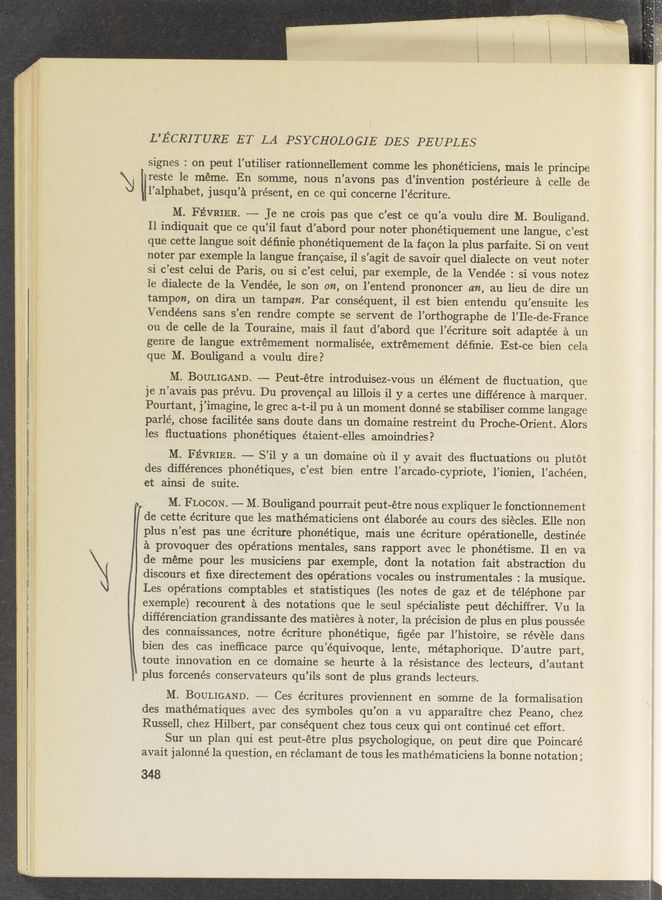 Page text (OCR generated): \l
L’ECRITURE ET LA PSYCHOLOGIE DES PEUPLES
signes : on peut l’utiliser rationnellement comme les phonéticiens, mais le principe
reste le meme. En somme, nous n’avons pas d’invention postérieure a celle de
l’alphabet, jusqu’a present, en ce qui conceme l’écriture.
M. FEVRIER. —- Je ne crois pas que c’est ce qu’a voulu dire M. Bouligand.
Il indiquait que ce qu’il faut d’abord pour noter phonétiquement une langue, c’est
que cette langue soit déﬁnie phonétiquement de la facon la plus parfaite. Si on veut
noter par exemple la langue francaise, i1 s’agit de savoir quel dialecte on veut noter
si c’est celui de Paris, ou si c’est celui, par exemple, de la Vendée : si vous notez
le dialecte de la Vendée, le son on, on l’entend prOnoncer an, au lieu de dire un
tampon, on dira un tampon. Par consequent, il est bien entendu qu’ensuite les
Vendéens sans s’en rendre compte se servent de l’orthographe de l’Ile-de-France
ou de celle de la Touraine, mais i1 faut d’abord que l’écriture soit adaptée a un
genre de langue extrémement normalisée, extrémement déﬁnie. Est-ce bien cela
que M. Bouligand a voulu dire?
M. BOULIGAND. —'- Peut-étre introduisez-vous un élément de ﬂuctuation, que
je .n’avais pas prévu. Du provencal au lillois il y a certes une difference a marquer.
Pourtant, j’imagine, le grec a-t-il pu a un moment donné se stabiliser comme langage
parlé, chose facilitée sans doute dans un domaine restreint du Proche-Orient. Alors
les ﬂuctuations phonétiques étaient-elles amoindries?
M. FEVRIER. —- S’il y a un domaine 01‘1 il y avait des ﬂuctuations on plutot
des differences phonétiques, c’est bien entre l’arcado-cypriote, l’ionien, l’achéen,
et ainsi de suite. -
M. FLOCON. -—- M. Bouligand pourrait peut-étre nous expliquer 1e fonctionnement
de cette écriture que les mathématiciens ont élaborée au cours des siecles. Elle non
plus n’est pas une écriture phonétique, mais une écriture opérationelle, destinée
a provoquer des operations mentales, sans rapport avec le phonétisme. 11 en va
de meme pour les musiciens par exemple, dont la notation fait abstraction du
discours et ﬁxe directement des operations vocales ou instrumentales : la musique.
Les operations comptables et statistiques (les notes de gaz et de téléphone par
exemple) recourent a des notations que le seul spécialiste peut déchiffrer. Vu la
diﬂérenciation grandissante des matieres a noter, la precision de plus en plus poussée
des connaissances, notre écriture phonétique, ﬁgée par l’histoire, se révele dans
bien des cas ineﬂicace parce qu’e’quivoque, lente, métaphorique. D’autre part,
toute innovation en ce domaine se heurte a la resistance des lecteurs, d’autant
plus forcenés conservateurs qu’ils sont de plus grands lecteurs.
M. BOULIGAND. ~—-— Ces écritures proviennent en somme de la formalisation
des mathématiques avec des symboles qu’on a vu apparaitre chez Peano, chez
Russell, chez Hilbert, par consequent chez tous ceux qui ont continue cet effort.
Sur un plan qui est peut-étre plus psychologique, on peut dire que Poincaré
avait jalonné la question, en réclamant de tous les mathématiciens la bonne notation;
348
s I I ’ I. .~
. :0 . ‘
_ 4 'j ‘44415'143.’ .3
. . \‘y >v... -
'.‘;-' 51:} l" ’ i.,’i.1’, if" , ”l "
ﬁn». « :11? 3"“ iii)” iv" ’1 r - ‘I ; I