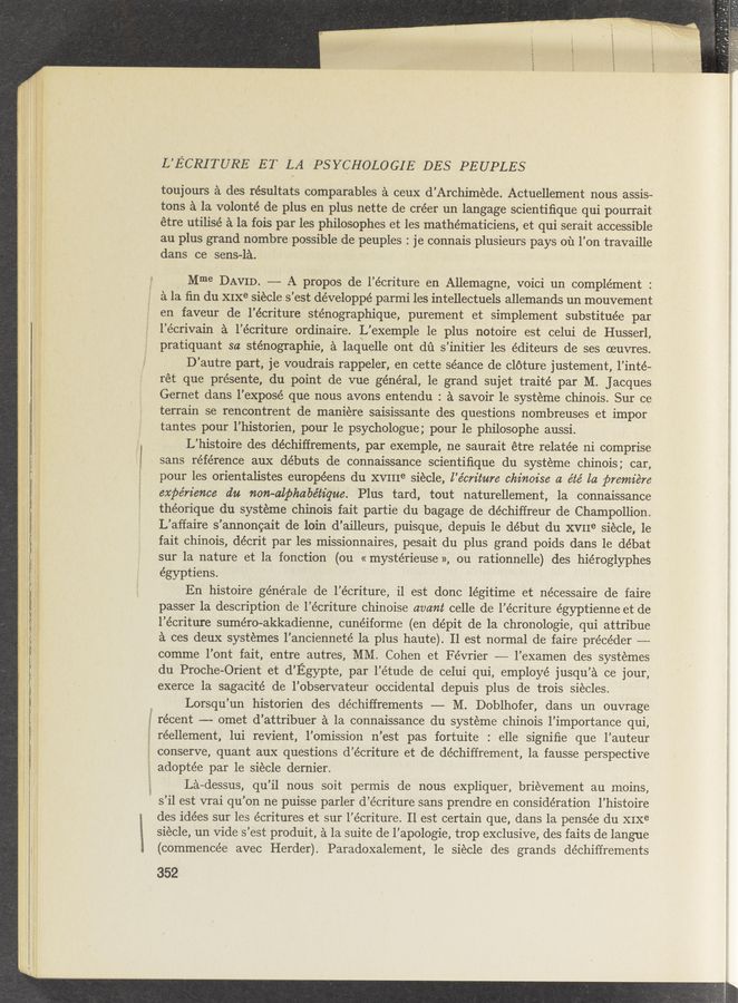 Page text (OCR generated): L’ECRITURE ET LA PSYCHOLOGIE DES PEUPLES
toujours a des résultats comparables a ceux d’Archiméde. Actuellement nous _assis—
tons a la volonté de plus en plus nette de créer un langage scientiﬁque qui pourrait
étre utilisé a la fois par les philosophes et les mathématiciens, et qui serait accessible
au plus grand nombre possible de peuples : j e connais plusieurs pays 01‘1 l’on travaille
dans ce sens-1a. '
} Mme DAVID. —— A propos de l’écriture en Allemagne, voici un complement :
a la ﬁn du XIXe siecle s’est développé parmi les intellectuels allemands un mouvement
en faveur de l’écriture sténographique, purement et simplement substituée par
l’écrivain a l’écriture ordinaire. L’exemple le plus notoire est celui de Husserl,
pratiquant sa sténographie, a laquelle ont dﬁ s’initier les éditeurs de ses oeuvres.
D’autre part, je voudrais rappeler, en cette séance de cléture justement, l’inté-
rét que présente, du point de vue général, le grand sujet traité par M. Jacques
Gernet dans l’exposé que nous avons entendu : a savoir 1e systeme chinois. Sur ce
terrain se rencontrent de maniére saisissante des questions nombreuses et impor
tantes pour l’historien, pour le psychologue ; pour le philosophe aussi.
L’histoire des déchiffrements, par exemple, ne saurait étre relatée ni comprise
” sans référence aux débuts de connaissance scientiﬁque du systeme chinois; car,
pour les orientalistes européens du XVIIIe siecle, l’e’crz’ture chinoise a été la premiére
é expérience du non-alphabétique. Plus tard, tout naturellement, la connaissance
théorique du systeme chinois fait partie du bagage de déchiffreur de Champollion.
L’affaire s’annoncait de loin d’ailleurs, puisque, depuis 1e début du XVIIe siecle, 1e
. fait chinois, décrit par les missionnaires, pesait du plus grand poids dans le débat
. sur la nature et la fonction (ou « mystérieuse », ou rationnelle) des hieroglyphes
égyptiens.
En histoire géne’rale de l’écriture, il est donc légitime et nécessaire de faire
passer 1a description de l’écriture chinoise avcmt celle de l’écriture égyptienne et de
l’écriture suméro-akkadienne, cunéiforme (en dépit de la chronologie, qui attribue
a ces deux systemes l’ancienneté la plus haute). Il est normal de faire précéder -——-
comme l’ont fait, entre autres, MM. Cohen _et Février -—— l’examen des systemes
’ du Proche-Orient et d’Egypte, par l’étude de ceIui qui, employé jusqu’a ce jour,
' - exerce la sagacité de l’observateur occidental depuis plus de trois siecles.
Lorsqu’un historien des déchiffrements —— M. Doblhofer, dans un ouvrage
. . 2;: récent -—- omet d’attribuer a la connaissance du systéme chinois l’importance qui,
3: l réellement, lui revient, l’omission n’est pas fortuite : elle signiﬁe que l’auteur
conserve, quant aux questions d’écriture et de déchiffrement, 1a fausse perspective
adoptée par le siécle dernier.
La—dessus, qu’il nous soit permis de nous expliquer, brievement au moins,
s’il est vrai qu’on ne puisse parler d’écriture sans prendre en consideration l’histoire
des idées sur les écritures et sur l’écriture. Il est certain que, dans la pensée du XIXe
. siecle, un vide s’est produit, a la suite de l’apologie, trop exclusive, des faits de langue
I. (commencée avec Herder). Paradoxalement, 1e siecle des grands déchiffrements
352