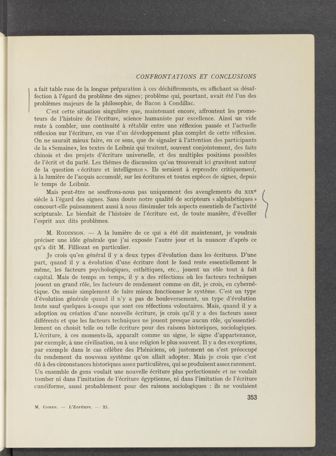 Page text (OCR generated): WMﬂ1-_ ‘ ‘
CONFRONTA TIONS ET CONCLUSIONS
a fait table rase de la longue preparation a ces de’chiffrements, en afﬁchant sa désafs-
"*' fection a l’égard du probleme des signes ; probleme qui, pourtant, avait e’té l’un des
problemes majeurs de la philOSOphie, de Bacon a Condillac.
C’est cette situation singuliere que, maintenant encore, affrontent les promo-
teurs de l’histoire de l’écriture, science humaniste par excellence. Ainsi un Vide
reste a combler, une continuité a rétablir entre une réﬂexion passée et l’actuelle
réﬂexion sur l’écriture, en vue d’un développement plus complet de cette réﬂexion.
On ne saurait mieux faire, en ce sens, que de signaler a l’attention des participants
de la « Semaine», les textes de Leibniz qui traitent, sOuvent conjointement, des faits
chinois et des projets d’écriture universelle, et des multiples positions possibles
de 1’ écrit et du parlé. Les themes de discussion qu’ on trouverait ici gravitent autouer
de la question « écriture et intelligence». Ils seraient a reprendre critiquement,
a la lumiere de l’ acquis accumulé, sur les écritures et toutes especes de signes, depuis
le temps de Leibniz.
Mais peut- -etre ne souffrons— nous pas uniquement des aveuglements du XIXe
siecle a l’ égard des signes. Sans doute notre qualité de scripteurs « alphabétiques »
concourt-elle puissamment aussi a nous dissimuler tels aspects essentiels de l’activité
scripturale. Le bienfait de l’histoire de l’écriture est, de toute maniere, d’éveiller
l’esprit aux dits problemes.
M. ROBINSON.
préciser une idée générale que j ’ai exposée l’autre jour et la nuancer d’ apres ce
qu’ a dit M. Filliozat en particulier.
Je crois qu’ en général il y a deux types d’évolution dans les écritures. D’une
part, quand i1 y a evolution d’une écriture dOnt 1e fond reste essentiellement 1e
meme, les facteurs psychologiques, esthétiques, etc., jouent un rOle tout a fait
capital. Mais de temps en temps, il y a des réfections 01‘1 les facteurs techniques
jouent un grand rOle, les facteurs de rendement comme on dit, je crois, en cyberne-
tique. On essaie simplement de faire mieux fonctionner 1e systeme. C’est un type .
d’évolution générale quand il n’y a pas de bouleversement, un type, d’éVOlution
lente sauf quelques a-coups que sont ces réfections volontaires. Mais, quand il y a
adoption ou creation d’une nouvelle écriture, je crois qu’il y a des facteurs assez
différents et que les facteurs techniques ne jouent presque aucun rOle, qu’essentiel-
lement on choisit telle ou telle écriture pour des raisons historiques, sociologiques.
L’écriture, a ces moments-la, apparait comme un signe, le signe d’appartenance,
par exemple, a une civilisation, Ou a une religion le plus souvent. 11 y a des exceptions,
par exemple dans le cas célebre des Phéniciens, 01‘1 justement on s’est préoccupé
du rendement du nouveau systeme qu’on allait adopter. Mais je crois que c’est
dd a des circonstances historiques assez particulieres, qui se produisent assez rarement.
Un ensemble de gens voulait une nouvelle écriture plus perfectionnée et ne voulait
tomber ni dans l’imitation de l’écriture égyptienne, ni dans l’imitation de l’écriture
cunéiforme, aussi probablement pour des raisons sociologiques : ils ne voulaient
353
M, COHEN. —— L’Ecriture. ~—~ 23.