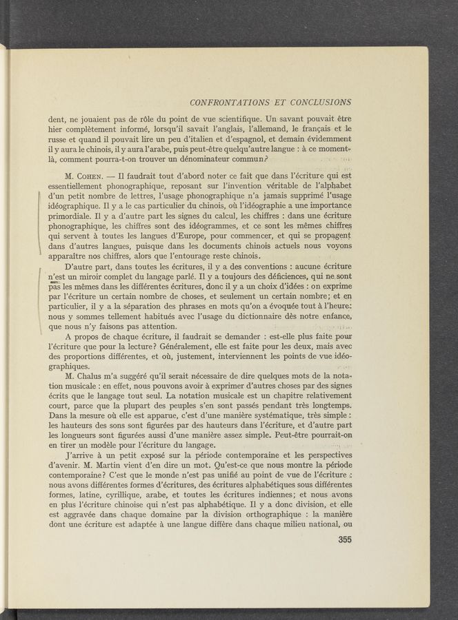 Page text (OCR generated): .1
E
CON FRON TA TI ONS ' ET CONCLUSIONS
dent, nE jouaient pas de réle du point, de vue scientiﬁque. Un' savant pouvaitEtre
hier complEtement informé, lorsqu’il savait l’anglais, -1’a11emand, 1E frangais- et‘ 7.1E
russe et quand i1 pouvait lire un peu d’italien et d’espagnol, et demain évidemment
i1 y aura 1E chinois, i1 y aura l’arabe, puis peut—Etre quelqu’autrelangue 2121 CE moment:-
IE, comment pourra—t- -on trouver un dénominateur commun. P ~ ’
, M. COHEN. —— Il faudrait tout d’abord noter ce fait que clans 1’Ecriture qui Est
essentiellemEnt phonographique, reposant sur l’invention véritable dE l’alphabet
(1’ un petit nombre de lettres,1’usage phonographique n’ a jamais supprimé 1’usagE
idéographique. 11 y a le cas particulier du chinois, 01‘1 l’idéographie a une importance
primordiale. 11 y a d’ autrE part les signes du calcul,1es chiffresz. dans unE écriturE
phonographique,1es chiffres sont des idEogrammEs, et ce sont les mEmes ohiffrEs
qui servent a toutes les langues d’ Europe, pour commencer, et qui se propagEnt
dans d’autres langues, puisque dans les documents chinois actuels nous voyons
apparaitre nos chiffres, alors que 1’Entourage reste chinois.
D’ autre part, dans toutes les écritures, i1 y a des conventions: aucune écriture
'1 n’est un miroir complet du langage parlé. 11 y a toujours des déﬁciences. Qui nesont
{Easles mEmes dans les différentes écritures, ‘donc i1 y a un choix d’idées: on exprime
par l’écriture un certain nombre de choses, et seulement un certain nombre; et En
particulier, 11 y a la séparation des phrases en mots qu’ on a évoquée tout a 1’ heurE:
nous y sommes tellement habitués avec 1’usage du dictionnaire dEs notre enfanQE,
que nous n’ y faisons pas attention. , ~ g ' Q .
A propos dE chaque écriture, i1 faudrait se demander: est-elle plus faitE pour
1’écriture que pour la lecture? Généralement, Elle est faite pour les deuX, mais avec
des proportions différentes, et 011, justement, interviennent les points de‘ qu idéo-
graphiques. ' . , -- . .
M. Chalus m’ a suggéré qu ’il serait nécessaire de dire quelques mots de la 11515.,
tion musicale . en Effet, nous pouvons avoir E exprimer d’ autres choses par des signes
écrits que le langage tout seul. La notation musicale est un chapitre relativement
court, parce que la plupart des peuples 3’ en sont passés pendant trEs longtemps.
Dans la mesure 01‘1 Elle est apparue, c’est d’une maniEre systématique, trEs simple:
les hauteurs des sons sont ﬁgurEes par des hauteurs dans ‘l’écriture, et d’autre part
les longueurs sont ﬁgurées aussi d’ une maniEre assez simple. Peut-Etre pourrait-on
en tirer un modElE pour l’é criturE du langage. ~ , - .
J’ arriVe E un petit EXposé sur la période contemporaine et les perspEctiVEs
d’avenir. M. Martin vient d’En dire un mot. Qu’ est-ce que nous montre .la périqde
contemporaine? C’est que le monde n’est pas uniﬁé au point de qu de l’écriture ::
nous avons différentes formes d’écritures, des écritures alphabétiques sous différentes
formes, latine, cyrillique, ara'be, et toutes les écritures indiennes ; et nous aVons
en plus l’écriture chinoise qui n’estpas alphabétique. 11 y a done division, et? Elle
est aggravée dans chaque domaine par la division orthographique : 1a maniEre
dont unE écriture est adaptée ,3 une langue diffEre dans chaque milieu national,_,ou
35‘5,