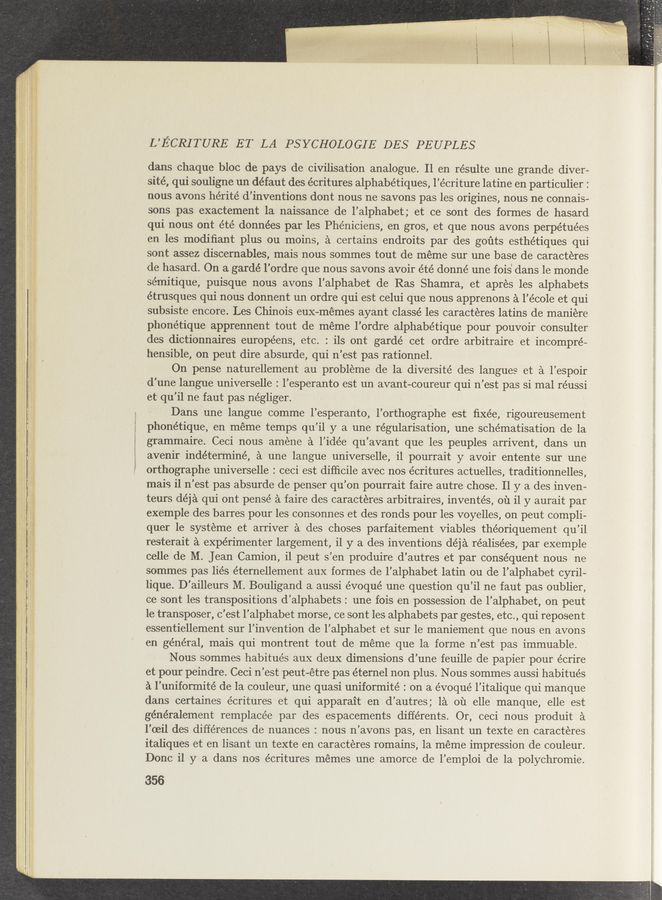 Page text (OCR generated): “4 4 ”Mun, «,4...«‘..- _ . a» .,,--.-, -A.. r-
L’ECRITURE ET LA PSYCHOLOGIE DES PEUPLES
dans chaque bloc de pays de civilisation analogue. 11 en résulte une grande diver-
sité, qui souligne un défaut des écritures alphabetiques, ’écriture latine en particulier :
nous avons hérité d’inventions dont nous ne savons pas les origines, nous ne connais-
sons pas exactement la naissance de l’alphabet; et ce sont des formes de hasard
qui nous ont été données par les Phéniciens, en gros, et que nous avons perpétuées
en les modiﬁant plus ou moins, a certains endroits par des goﬁts esthétiques qui
sont assez discernables, mais nous sommes tout de meme sur une base de caracteres
de hasard. On a gardé l’ordre que nous savons avoir été donné une fois' dans le monde
sémitique, puisque nous avons l’alphabet de Ras Shamra, et apres les alphabets
étrusques qui nous donnent un ordre qui est celui que nous apprenons a l’école et qui
subsiste encore. Les Chinois euX-mémes ayant classé les caracteres latins de maniere
phonétique apprennent tout de meme l’ordre alphabétique pour pouvoir consulter
des dictionnaires européens, etc. : ils ont gardé cet ordre arbitraire et incompré-
hensible, on peut dire absurde, qui n’est pas rationnel.
On pense naturellement au probleme de la diversité des langues et a l’espoir
d’une langue universelle : l’esperanto est un avant-coureur qui n’est pas si mal réussi
et qu'il ne faut pas négliger. .
Dansune langue comme l’esperanto, l’orthographe est ﬁxe’e, rigoureusement
phonétique, en méme temps qu’il y a une regularisation, une schématisation de la
grammaire. Ceci nous amene a l’idée qu’avant que les peuples arrivent, dans un
avenir indéterminé, a une langue universelle, il pourrait y avoir entente sur une
orthographe universelle : ceci est difﬁcile avec nos écritures actuelles, traditionnelles,
mais il n’est pas absurde de penser qu’on pourrait faire autre chose. 11 y a des inven—
teurs déja qui ont pensé a faire des caracteres arbitraires, inventés, ou il y aurait par
exemple des barres pour les consonnes et des ronds pour les voyelles, on peut compli-
quer 1e systeme et arriver a des choses parfaitement Viables théoriquement qu’il
resterait a experimenter largement, i1 y a des inventions déja réalisées, par exemple
celle de M. Jean Camion, i1 peut s’en produire d’autres et par consequent nous ne
sommes pas lies éternellement aux formes de l’alphabet latin ou de l’alphabet cyril~
lique. D’ailleurs M. Bouligand a aussi évoqué une question qu’il ne faut pas oublier,
ce sont les transpositions d’alphabets : une fois en possession de l’alphabet, on peut
1e transposer, c’est l’alphabet morse, ce sont les alphabets par gestes, etc., qui reposent
essentiellement sur l’invention de l’alphabet et sur le maniement que nous en avons
en general, mais qui montrent tout de méme que la forme n’est pas immuable.
Nous sommes habitués aux deux dimensions d’une feuille de papier pour écrire
et pour peindre. Ceci n’est peut-étre pas éternel non plus. Nous sommes aussi habitués
a l’uniformité de la couleur, une quasi uniformité : on a évoqué l’italique qui manque
dans certaines écritures et qui apparait en d’autres; 1a 011 elle manque, elle est
généralement remplacée par des espacements différents. Or, ceci nous produit a
l’oeil des differences de nuances : nous n’avons pas, en lisant un texte en caracteres
italiques et en lisant un texte en caracteres romains, la méme impression de couleur.
Donc i1 y a dans nos écritures memes une amorce de l’emploi de la polychromie.
356