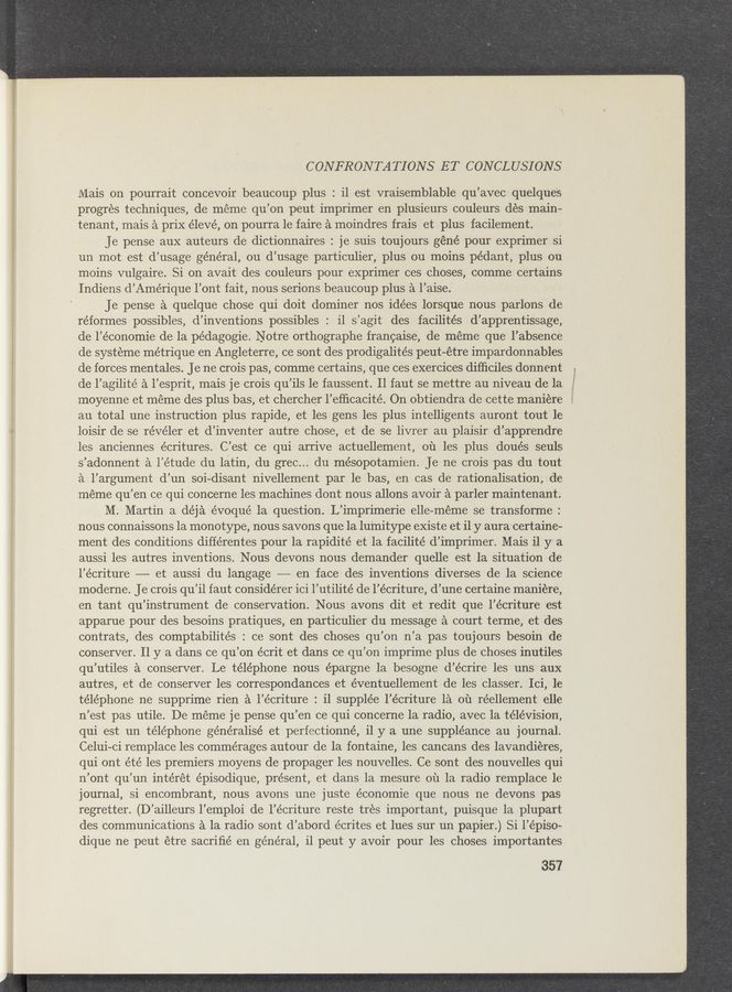 Page text (OCR generated): CONFRONTATIONS ET CONCLUSIONS
Mais on pourrait concevoir beaucoup plus : il est vraisemblable qu’avec quelques
progres techniques, de méme qu’on peut imprimer en plusieurs couleurs dés main-
tenant, mais a prix élevé, on pourra 1e faire a moindres frais et plus facilement.
Je pense aux auteurs de dictionnaires : je suis toujours géné pour exprimer si
un mot est d’usage général, ou d’usage particulier, plus ou moins pédant, plus ou
moins vulgaire. Si on avait des couleurs pour exprimer ces choses, comme certains
Indiens d’Amérique l’ont fait, nous serions beaucoup plus a l’aise.
Je pense a quelque chose qui doit dominer nos idées lorsque nous .parlons de
réformes possibles, d’inventions possibles : il s’agit des facilités d’apprentissage,
de l’économie de la pédagogie. Notre orthographe francaise, de méme que l’absence
de systeme métrique en Angleterre, ce sont des prodigalités peut—étre impardonnables
de forces mentales. Je ne crois pas, comme certains, que ces exercices difﬁciles donnent _.
de l’agilité a l’esprit, mais je crois qu’ils le faussent. Il faut se mettre au niveau de la ,7
moyenne et meme des plus bas, et chercher l’efﬁcacité. On obtiendra de cette maniére
au total une instruction plus rapide, et les gens les plus intelligents auront tout le
loisir de se révéler et d’inventer autre chose, et de se livrer au plaisir d’apprendre
les anciennes écritures. C’est ce qui arrive actuellement, ou les plus doués seuls
s’adonnent a l’e’tude du latin, du grec... du mésopotamien. Je ne crois pas du tout
a l’argument d’un soi-disant nivellement par le bas, en cas de rationalisation, de
meme qu’en ce qui concerne les machines dont nous allons avoir a parler maintenant.
M. Martin a déja évoqué la question. L’imprimerie elle—meme se transforme :
nous connaissons la monotype, nous savons que la lumitype existe et il y aura’certaine-
ment des conditions diffe'rentes pour la rapidité et la facilité d’imprimer. Mais il y a
aussi les autres inventions. Nous devons nous demander quelle est la situation de
l’écriture —— et aussi du langage —— en face des inventions diverses de la science
moderne. Je crois qu’il faut considérer ici l’utilité de l’écriture, d’une certaine maniere,
en tant qu’instrument de conservation. Nous avons dit et redit que l’écriture est
apparue pour des besoins pratiques, en particulier du message a court terme, et des
contrats, des comptabilités : ce sont des choses qu’on n’a pas toujours besoin de
conserver. 11 y a dans ce qu’on écrit et dans ce qu’on imprime plus de choses inutiles
qu’utiles a conserver. Le téléphone nous épargne la besogne d’écrire les uns aux
autres, et de conserver les correspondances et éventuellement de les classer. Ici, 1e
téléphone ne supprime rien a l’écriture : i1 supplée l’écriture 1a 011 réellement elle
n’est pas utile. De méme je pense qu’en ce qui concerne la radio, avec la télévision,
qui est un téléphone généralisé et perfectionné, i1 y a une suppléance au journal.
Celui-ci remplace les commérages autour de la fontaine, les cancans des lavandiéres,
qui ont été les premiers moyens de propager les nouvelles. Ce sont des nouvelles qui
n’ont qu’un intérét épisodique, present, et dans la mesure ou la radio remplace 1e
journal, si encombrant, nous avons une juste économie que nous ne devons pas
regretter. (D’ailleurs l’emploi de l’écriture reste tres important, puisque 1a plupart
des communications a la radio sont d’abord écrites et lues sur un papier.) Si l’épiso-
dique ne peut étre sacriﬁé en général, i1 peut y avoir pour les choses importantes
357