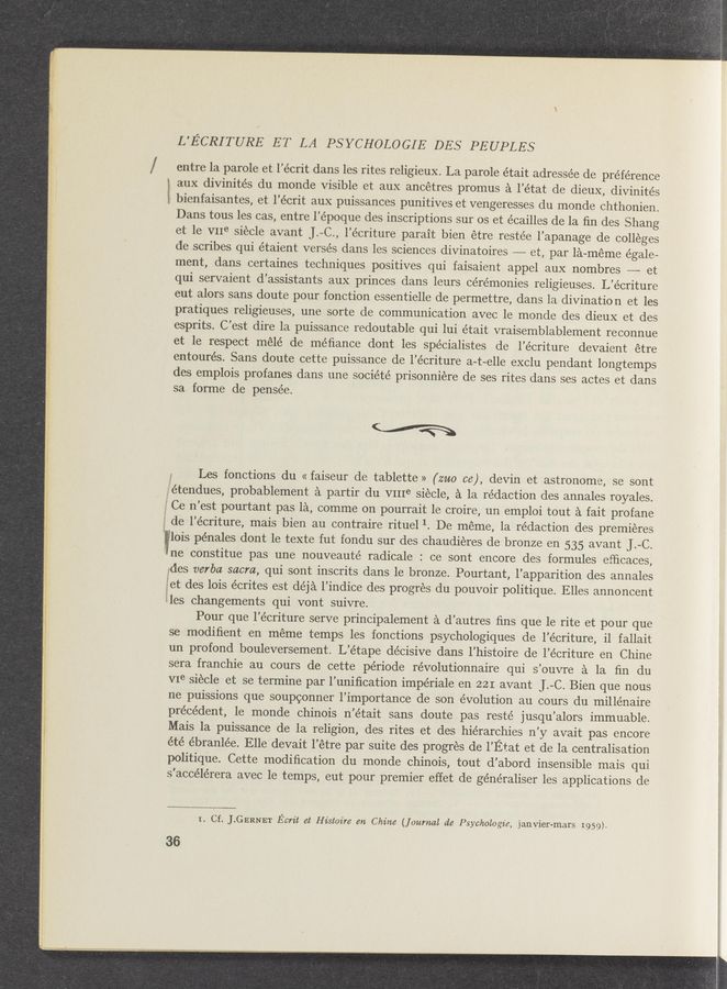 Page text (OCR generated): L’ECRITURE ET LA PSYCHOLOGIE DES PEUPLES
/ entre la parole et l’e’crit dans les rites religieux. La parole était adressée de preference
aux divinités du monde visible et aux ancétres promus a l’état de dieux, divinités
i bienfaisantes, et l’écrit aux puissances punitives et vengeresses du monde chthonien.
Dans tous les cas, entre l’époque des inscriptions sur os et écailles de la ﬁn des Shang
et le VIIe siecle avant J.—C., l’écriture' parait bien étre restée l’apanage de colleges
de scribes qui étaient verses dans les sciences divinatoires et, par la-méme égale-
ment, dans certaines techniques positives qui faisaient appel aux nombres -—~—— et
qui servaient d’assistants aux princes dans leurs cérémonies religieuses. L’écriture
eut alors sans doute pour fonction essentielle de permettre, dans la divination et les
pratiques religieuses, une sorte de communication avec le monde des dieux et des
esprits. C’est dire la puissance redoutable qui lui e’tait vraisemblablement reconnue
et le respect mélé de méﬁance dont les spécialistes de l’écriture devaient étre
entourés. Sans doute cette puissance de l’écriture a-t~elle exclu pendant longtemps
des emplois profanes dans une société prisonniere de ses rites dans ses actes et dans
sa forme de pensée.
(a
Y Les fonctions du « faiseur de tablette » (mo 06), devin et astronome, se sont
‘fvétendues, probablement a partir du VIIIe siécle, a la rédaction des annales royales.
Ce n’est pourtant pas la, comme on pourrait le croire, un emploi tout a fait profane
de l’écriture, mais bien au contraire rituel 1. De meme, la redaction des premieres
wflois pénales dont le texte fut fondu sur des chaudieres de bronze en 535 avant J.-C.
ne constitue pas une nouveaute’ radicale : ce sont encore des formules efﬁcaces,
ides verba sacra, qui sont inscrits dans le bronze. Pourtant, l’apparition des annales
get des lois écrites est déja l’indice des progrés du pouvoir politique. Elles annoncent
lles changements qui vont suivre.
Pour que l’écriture serve principalement a d’autres ﬁns que le rite et pour que
se modiﬁent en meme temps les fonctions psychologiques de l’écriture, il fallait
un profond bouleversement. L’étape décisive dans l’histoire de l’écriture en Chine
sera franchie au cours de cette période révolutionnaire qui s’ouvre a la ﬁn du
VIe siécle et se termine par l’uniﬁcation impériale en 221 avant ].~C. Bien que nous
ne puissions que soupconner l’importance de son évolution au cours du millénaire
precedent, le monde chinois n’était sans doute pas resté jusqu’alors immuable.
Mais la puissance de la religion, des rites et des hierarchies n’y avait pas encore
été ébranlée. Elle devait l’étre par suite des progrés de l’Etat et de la centralisation
politique. Cette modiﬁcation du monde chinois, tout d’abord insensible mais qui
s’accélérera avec le temps, eut pour premier effet de géne’raliser les applications de
I. Cf. J.GERNET Ecrit at Histoz're en Chine (journal (16 Psychologie, janvier-mars 1959).
36