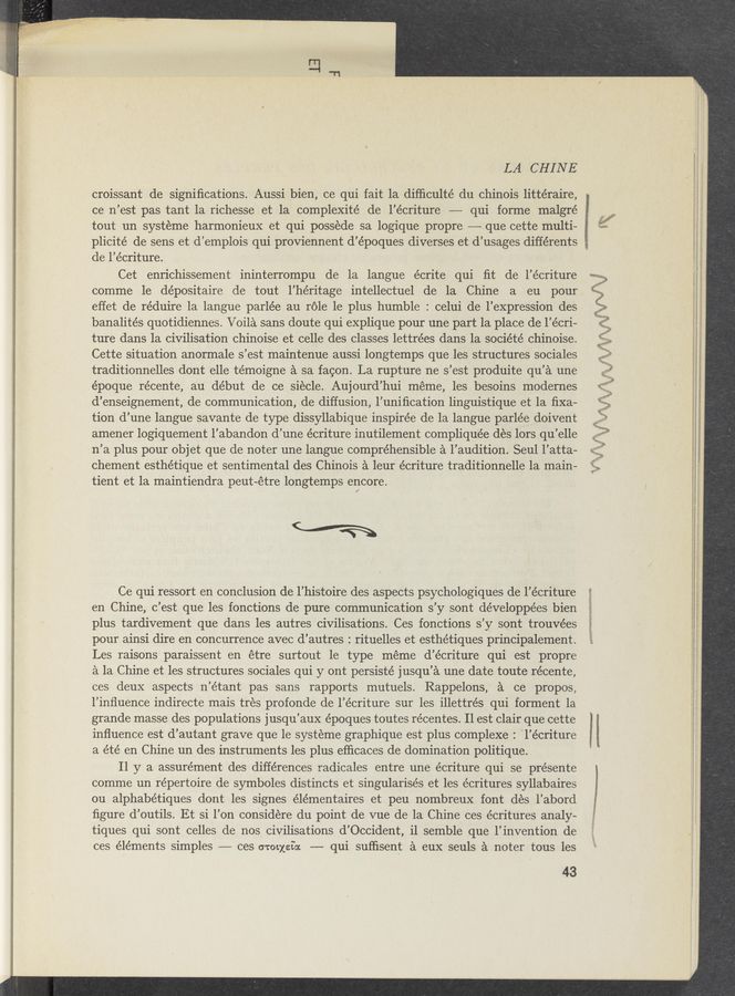 Page text (OCR generated): LA CHINE
. croissant de signiﬁcations. Aussi bien, ce qui fait la difﬁculté du Chinois littéraire,
ce n’est pas tant 1a richesse et la complexité de l’écriture —-— qui forme malgré
tout un systeme harmonieux et qui possede sa logique propre —— que cette multi-
plicité de sens et d’emplois qui proviennent d’époques diverses et d’usages différents
de l’écriture.
Cet enrichissement ininterrompu de la langue écrite qui ﬁt de l’écriture
comme 1e de’positaire de tout l’héritage intellectuel de la Chine a eu pour
effet de réduire la langue parlée au réle le plus humble : celui de l’expression des
banalités quotidiennes. Voila sans doute qui explique pour une part la place de l’e’cri—
ture dans la civilisation chinoise et celle des classes lettrées dans la société chinoise.
Cette situation anormale s’est maintenue aussi longtemps que les structures sociales »
traditionnelles dont elle témoigne a sa facon. La rupture ne s’est produite qu’a une
époque récente, au début de ce siecle. Aujourd’hui meme, les besoins modernes
d’enseignement, de communication, de diffusion, l’uniﬁcation linguistique et la ﬁxa-
tion d’une langue savante de type dissyllabique inspirée de la langue parle’e doivent
amener logiquement l’abandon d’une écriture inutilement compliqu’ée des lors qu’elle
n’a plus pour objet que de noter une langue comprehensible a l’audition. Seul l’atta-
chement esthétique et sentimental des Chinois a leur écriture traditionnelle la main-
tient et la maintiendra peut—étre longtemps encore.
(wﬁ
Ce qui ressort en conclusion de l’histoire des aspects psychologiques de l’écriture
en Chine, c’est que les fonctions de pure communication s’y sont développées bien
plus tardivement que dans les autres civilisations. Ces fonctions s’y sont trouvées
pour ainsi dire en concurrence avec d’autres : rituelles et esthétiques principalement.
Les raisons paraissent en étre surtout 1e type meme d’écriture qui est propre
a la Chine et les structures sociales qui y ont persisté jusqu’a une date toute récente,
ces deuX aspects n’étant pas sans rapports mutuels. Rappelons, a ce propos,
l’inﬁuence indirecte mais tres profonde de l’écriture sur les illettrés qui forment 1a
grande masse des populations jusqu’aux époques toutes récentes. Il est clair que cette
inﬂuence est d’autant grave que le systeme graphique est plus complexe : l’écriture
a été en Chine un des instruments les plus eﬂicaces de domination politique.
I] y a assurément des differences radicales entre une écriture qui se 'présente
comme un repertoire de symboles distincts et singularisés et les écritures syllabaires
ou alphabétiques dont les signes élémentaires et peu nombreux font des l’abord
ﬁgure d’outils. Et si l’on considere du point de vue de la Chine ces écritures analy-
tiques qui sont celles de nos, civilisations d’Occident, il semble que 1’ invention de
ces elements simples ———- ces crocxeioc -——- qui sufﬁsent a euX seuls a noter tous les
43
w‘gquﬁfﬂmﬁirﬂ’éKia.WJ€‘—i‘1>ﬁ‘}&amp; =