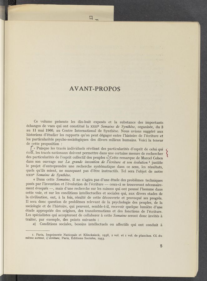 Page text (OCR generated): AVANT-PROPOS
Ce volume présente les diX-huit exposés et la substance des importan‘ts
‘échanges de vues qui ont constitué la XXIIe Semaz’ne d6 Synthése, organisée, du 3
au 11 mai 1960, au Centre International de Synthese. Nous avions suggéré aux
historiens d’étudier les rapports qu’on peut dégager entre l’histoire de l’écriture' et
les particularités psycho-sociologiques des divers milieux humains. Voici la teneur
de cette proposition : -
« Puisque les tracés individuels révelent des particularités d’esprit de celui qui
écrlt, les traces nationaux doivent permettre dans une certaine mesure de rechercher
des particularités de l’esprit collectif des peuples )gCette remarque de Marcel Cohen
dans son ouvrage sur La gmnde invention d6 ,l’écm'tnre et son évolntion 1 justiﬁe
le projet d’entreprendre une recherche systématique dans ce sens, les résultats,
quels qu’ils soient, ne manquant pas d’étre instructifs. Tel sera l’objet de notre
XXIIe Semaine d6 Synthése. ‘
« Dans cette Semaz’ne, il ne s’agira pas d’une étude des problemes techniques
posés par l’invention et l’évolution de l’écriture -——- ceuX-ci se trouveront nécessaire-
ment évoqués ——-, mais d’une recherche sur les raisons qui ont poussé l’homme dans
cette voie, et sur les conditions intellectuelles et sociales qui, aux divers stades de
la civilisation, out, a la fois, résulté de cette découverte et provoqué ses progres.
Il sera donc question de problemes relevant de la psychologie des peuples, de la
sociologie et de l’histoire, qui peuvent, semble-t—il, recevoir quelque lumiére d’une
'étude appropriée des origines, des transformations et des fonctions lde l’écriture.
Les 'spécialistes qui accepteront de collaborer a cette Semaine 'seront donc invités a
traiter, par exemple, des points suivants : '
a) Conditions sociales, besoins intellectuels ou affectifs qui ont conduit a
1. Paris, Imprimerie Nationale et Klincksieck, 1958, 2 vol. et I vol. de planches. Cf. du
méme auteur, L’écrz'ture, Paris, Editions Sociales, 1953.
5
ﬁmmmmmknmuw , I '