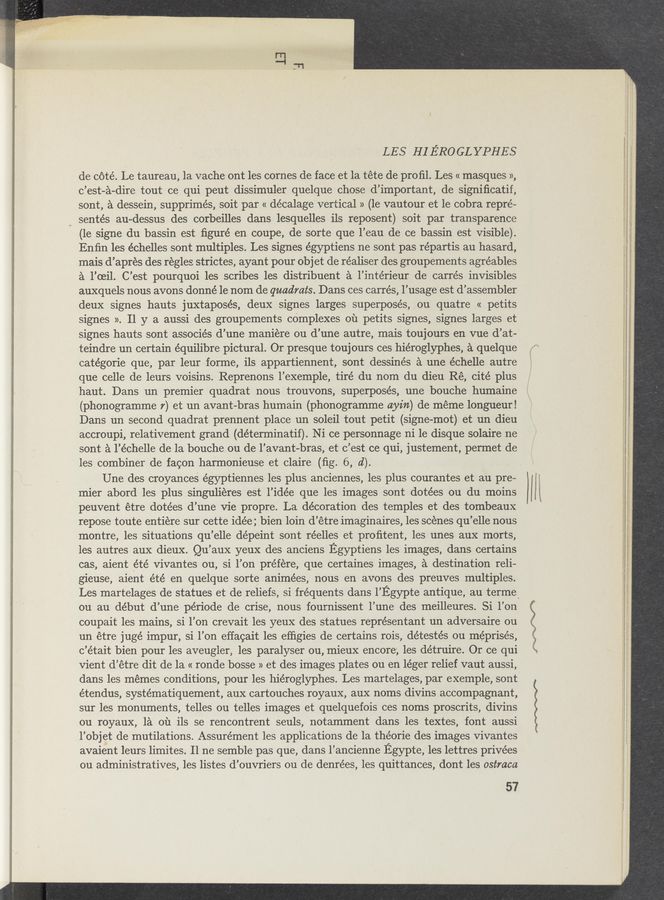 Page text (OCR generated): \‘ L
\r
-)
, . ‘41:
LES HIE'Ro GL YPHES
de c6té. Le taureau, 1a vache ont les cornes de face et la téte de proﬁl. Les « masques »,
c’est—a—dire tout ce qui peut dissimuler quelque chose d’important, de signiﬁcatif,
sont, a dessein, supprimés, soit par « décalage‘ vertical » (1e vautour et le cobra repré-
J sentés au-dessus des corbeilles dans ’lesquelles ils reposent) soit par transparence
(1e signe du bassin est ﬁguré en coupe, de sorte que l’eau de ce bassin est visible).
Enﬁn les échelles sont multiples. Les signes égyptiens ne sont pas répartis au hasard,
mais d’apres des regles strictes, ayant pour obj et de réaliser des groupements agréables
a l’oeil. C’est pourquoi les scribes les distribuent a l’inte’rieur de carrés invisibles
auxquels nous avons donné le nom de quadrats. Dans ces carrés, l’usage est d’assembler
deux signes hauts juxtaposes, deux signes larges superposés, ou quatre « petits
signes ». 11 y a aussi des groupements complexes on petits signes, signes larges et
signes hauts sont associés d’une maniere ou d’une autre, mais toujours en vue d’at-
teindre un certain équilibre pictural. Or presque touj ours ces hiéroglyphes, a quelque
catégorie que, par leur forme, ils appartiennent, sont dessinés a une échelle autre
que celle de leurs voisins. Reprenons l’exemple, tire du nom du dieu Ré, cité plus
haut. Dans un premier quadrat nous trouvons, superposés, une bouche humaine
(phonogramme 7) et un avant-bras humain (phonogramme ayz’n) de meme longueur!
Dans un second quadrat prennent place un soleil tout petit (signe-mot) et un dieu
,accroupi, relatiVement grand (déterminatif). Ni ce personnage ni 1e disque solaire ne
sont a l’échelle de la bouche ou de l’avant-bras, et c’est ce qui, justement, permet de
les combiner de facon harmonieuse et claire (ﬁg. 6, d).
Une des croyances égyptiennes les plus anciennes, les plus courantes et au pre-
mier abord les plus singulieres est l’idée que les images sont dotées ou du moins
peuvent étre dotées d’une Vie propre. La décoration des temples et des tombeaux
repose toute entiére sur cette idée; bien loin d’étre imaginaires, les scenes qu’elle nous
montre, les situations qu’elle dépeint sont réelles et proﬁtent, les unes aux morts,
les autres aux dieux. Qu’aux yeux des anciens Egyptiens les images, dans certains
cas, aient ”été Vivantes ou, si l’on préfére, que certaines images, a destination reli-
gieuse, aient été en quelque sorte animées, nous en avons des preuves multiples.
Les martelages de statues et de reliefs, si frequents dans I’Egypte antique, au terme'
ou au début d’une période de crise, nous fournissent l’une des meilleures. Si l’on
coupait les mains, si l’on crevait les yeux des statues représentant un adversaire ou
un étre jugé impur, si l’on effacait les efﬁgies de certains rois, détestés ou méprisés,
c’était bien pour les aveugler, les paralyser ou, mieux encore; les détruire. Or ce qui
vient d’étre dit de la « ronde bosse » et des images plates on en léger relief vaut aussi,
dans les memes conditions, pour les hiéroglyphes. Les martelages, par exemple, sont
étendus, systématiquement, aux cartouches royaux, aux noms divins accompagnant,
sur les monuments, telles ou telles images et quelquefois ces noms proscrits, divins
ou royaux, la 01‘1 ils se rencontrent seuls, notamment dans les textes, font aussi
l’objet de mutilations. Assurément les applications de la théorie des images Vivantes
avaient leurs limites. Il ne semble pas que, dans l’ancienne Egypte, les lettres privées
ou administratives, les listes d’ouvriers ou de denrées, les quittances, dont les ostraca
57
f’mer