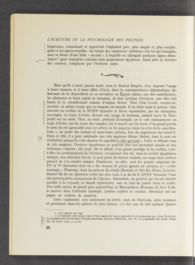 Page text (OCR generated): 1
i
L’E’CRITURE ET LA PSYCHOLOGIE DES PEUPLES
longtemps, connaissait et appréciait l’alphabet grec, plus simple et plus complet,
grace a ses sighes-voyelles. Au temps des empereurs chrétiens c ’est lui qui triompha,
sous la forme d’une belle « onciale », a laquelle on adjoignit quelques signes démo-
W t1ques pour transcr1re certams sons proprement égyptiens. A1ns1 pér1t la dern1ere
1mm ‘
‘M-es, y«ww,maM
des cursives, remplacée par l’écriture copte.
C
v“
Bien qu’ils n’aient jamais tenté, sous le Nouvel Empire, d’en imposer l’usage
a leurs vassaux, et a leurs allies d’Asie, dans la correspondance diplomatique (les
bureaux de’la chancellerie ne se servaient, en Egypte méme, que des cunéiformes),
les pharaons et leurs sujets se faisaient, de leur systeme d’écriture, une idée tres
haute et la considéraient comme d’origine divine. Thot l’ibis l’avait, croyait-on,
inventé, en meme temps que les langues du monde. 11 en était aussi 1e patron; bien
souvent les scribes de la XVIIIe dynastie se ﬁrent représenter, par les statuaires,
accroupis, en train (1’ écrire, devant une image de babouin, animal sacré de Thot,
juché sur un Socle. Thot, au reste, prechait d’exemple; on le voit constamment en
train d’écrire, sur‘les murs ‘des temples (01‘1 i1 inscrit sur les fruits d’un grand perséa
le nom du roi agenouillé Sous cet arbre) ou les papyrus (dans la scene de la «psychos—
tasie », ou pesée des boﬁnes et mauvaises actions, lors du jugements des morts 2).
Dans ce role, il a pour assistante une tres anpienne déesse, Séshat, dont le nom est
révélateur puisqu’il a des chances de signiﬁer €« celle qui écrit ». Créée et diffusée sous
de tels auspices, l’écriture égyptienne ne pouvait etre une invention banale ni une
technique vulgaire; elle jouit, des 1e de’but, d’un grand prestige et les scribes, c ’est-
a— —dire les professionnels de l’ écriture, occuperent tres tot, dans la société égyptienne
antique, une situation éleve’e. A quel point ils étaient estimés, un usage bien curieux
permet de 8 ’en rendre compte. Nombreux, en effet, sont les grands seigneurs des
IVe et Ve dynasties dont on a des statues de pierre (granit ou calcaire) en (( seribe
accroupi ». Plusieurs, dont les princes Ka—Ouab (Boston) et Séti—Ka (Paris, Louvre),
étaient ﬁls de roi. Quatorze cents ans plus tard, a la ﬁn de la XVIIIe dynastie, l’ une
des personnalités marquantes de 1’ époque, Haremheb, un general qui devait bientot
acceder‘a . la royauté, se faisait représenter, non en chef de guerre mais en scribe.
Une belle statue de granit gris, aujourd’hui au Metropolitan Museum de New York,
le montre dans l’attitude classique, jambes repliées et croisées, déroulant sur son
pagne un rouleau de papyrus.
Cette supériorité, non seulement du lettré, mais de l’écrivain, ainsi reconnue
et proclamée dans les spheres les plus hautes, n’a rien que de tres naturel. Quatre
I. Au nombre de sept.
2. L’étude de cette scene vient d’étre reprise de facon originale et convaincante par Jean YOYOTTE,
Le Jugement des M orts dams l’Egypte ancienne, Sources orientales, vol. IV, Le Jugements des morts, Paris,
Ed. du Seuil, 1961, p. 15- -80.
68
