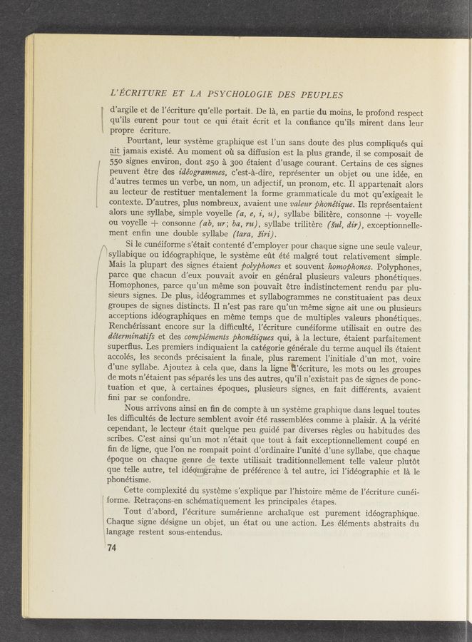 Page text (OCR generated): ti.
L’ECRITURE ET LA PSYCHOLOGIE DES PEUPLES
d’argile et de l’écriture qu’elle portait. De la, en partie du moins, 1e prOfond respect
qu’ils eurent pour tout ce qui était écrit et la conﬁance qu’ils mirent dans leur
t propre écriture.
My;
Pourtant, leur systeme graphique est l’un sans doute des plus compliqués qui
aitujamais existé. Au moment oil 53. diffusion est la plus grande, i1 se composait de
550 signes environ, dont 250 a 300 étaient d’usage courant. Certains de ces signes
peuvent étre des ide’ogmmmes, c’est-a-dire, représenter un objet ou une idée, en
d’autres termes un verbe, un nom, un adjectif, un pronom, etc. 11 appartenait alors
au lecteur de restituer mentalement la forme grammaticale du mot qu’exigeait le
contexte. D’autres, plus nombreux, avaient une valem phonétz'que. Ils repre’sentaient
alors une syllabe, simple voyelle (a, e, 2', u), syllabe bilitére, consonne + voyelle
ou voyelle + consonne (ab, m; ba, 7%), syllabe trilitére (34%, dir), exceptionnelle—
ment enﬁn une double syllabe (tam, svz'rz').
Si le cunéiforme s’était contenté d’employer pour chaque signe une seule valeur,
i'syllabique ou idéographique, le systeme eﬁt été malgré tout relativement simple.
Mais la plupart des signes étaient polyphones et souvent homophones. Polyphones,
parce que chacun d’eux pouvait avoir en général plusieurs valeurs phonétiques.
Homophones, parce qu’un meme son pouvait étre indistinctement rendu par plu-
sieurs signes. De plus, idéogrammes et syllabogrammes ne constituaient pas deux
groupes de signes distincts Il n’est pas rare qu’un ‘méme signe ait une ou plusieurs
acceptions idéographiques en méme temps que de multiples valeurs phonétiques.
Renchérissant encore sur la difﬁculté, l’écriture cunéiforme utilisait en outre des
de’terminatz’fs et des complements phone’tz’ques qui, a la lecture, étaient parfaitement
superﬂus. Les premiers indiquaient la catégorie générale du terme auquel ils étaient
accolés, les ‘ seconds pre’cisaient la ﬁnale, plus rarement l’initiale d’un mot, voire
d’une syllabe. Ajoutez a cela que, dans la ligneﬁ’écriture, les mots ou les groupes
de mots n’étaient pas séparés les uns des autres, qu’il n’existait pas de signes de ponc-
tuation et que, a certaines époques, plusieurs signes, en fait différents, avaient
ﬁni par se confondre.
Nous arrivons ainsi en ﬁn de compte a un systeme graphique dans lequel toutes
les difﬁcultés de lecture semblent avoir été rassemblées comme a plaisir. A la Vérité
cependant, 1e lecteur était quelque peu guidé par diverses regles ou habitudes des
scribes. C’est ainsi qu’un mot n’était que tout a fait exceptionnellement coupé en
ﬁn de ligne, que l’on ne rompait point d’ordinaire l’unité d’une syllabe, que chaque
époque ou chaque genre de texte utilisait traditionnellement telle valeur plutot
que telle autre, tel 1déomrame de préférence’a tel autre, ici l’idéographie et 1a le
phonétisme.
‘ Cette complexité du systeme s’explique par l’histoire meme de l’écriture cunéi-
forme. Retracons-en schématiquement les principales étapes.
Tout d’abord, l’écriture sumérienne archaique est purement idéographique.
Chaque signe désigne un objet, un état ou une action. Les elements abstraits du
ilangage restent sous-entendus.
74
~ , . V . ._‘-\ _
at. _‘:V.‘3?si."w' v; wags < ’ ‘ "D ‘ ‘ 4‘" ‘ ‘ ‘
a M; ~‘mrw.‘1&amp;~mr x. \- l ' p