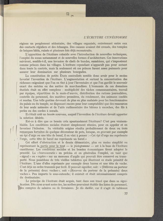 Page text (OCR generated): "F “13¢:an .
has
..
‘4, Aﬂ;ﬁ_ﬁ-_mizmbwmw
':l
L’ECRITURE CUNEIFORME
regions un peuplement sédentaire, des . villages organises, / entretenant entre eux
des contacts réguliers et des échanges. Des canaux avaient été creusés, des temples
de briques batis, ruinés et plusieurs fois déja reconstruits.
L’apparition de l’écriture coincide avec l’introduction de nouvelles techniques,
l’emploi du sceau notamment et de nouvelles formes d’architecture. Ces innovations
suivirent, semble-t-il, une invasion de chefs de bandes, sumériens, qui s’imposérent
comme princes dans les villages. L’écriture cependant n’apparait pas pour autant
dans toute 1a contrée, mais 1a seul-ement 01‘1 ces princes furent assez puissants pour
assurer leur domination sur plusieurs bourgades.
La constitution de petits Etats centralisés semble donc avoir pour le moins
favorisé l’invention de l’écriture. L’augmentation et surtout 1a concentration des
richesses exigeaient que l’on en tint a jour l’inventaire et que l’on gardat 1e souvenir
exact des entrées ou des sorties de marchandises. L’économie de ces domaines
étatisés était en effet complexe : multiplicité des taches communautaires, travail
par équipes, repartition de la main-d’oeuvre, distribution des rations journalieres,
contréle du personnel, 'des matieres premieres, du rendement, des animaux conﬁés
et rendus. Une telle gestion devenait de plus en plus malaisée pour les fonctionnaires
du palais ou du temple, ne disposant encore pour leur Comptabilité que des ressources
de leur seule mémoire et de l’aide rudimentaire des batons a encoches, des ﬁls a
perles ou des cordes a noeuds. -
11 s ’était créé un besoin nouveau, auquel l’inventlon de l’écriture devait apporter
la solution désirée.
Est- -ce a dire que ce besoin créa spontanément l’écriture? C’ est peu vraisem—
blable. Les conditions sociales étaient simplement réunies, pour en appeler et en
favoriser 1’éclosion.Sa veritable origine résulta probablement de deux ou trois
remarques fortuites de quelque décorateur de pots, lorsque, en gravant par exemple
un épi d’ orge ou une tete de boeuf, i1 en vint a penser: « Cet épi d’ orge me représente
‘ l’orge, cette tete de boeuf me repre’sente un boeuf. »
Cet effort (1’ abstraction et le dessin élémentaire, plus ou moins simpliﬁé ou
5 représentant 1a part1e pour le tout —- 1e pictogmmme -— est a la base de 1’ écriture
cunéiforme. Les conditions sociales et les besoins e’conomiques ﬁrent adopter 1e
procéde’. La « bureaucratie » en pre’cisa et en généralisa l’emploi, en tant que
' «signal» on « repére » sur un morceau d’argile qui pouvait étre conserve ou trans-
porté. Nous possédons de tres vieilles tablettes qui illustrent ce stade primitif de
‘ l’écriture. L’une d’elles représente par exemple deux barres et une téte de vache.
C’est déja un ordre transmis par écrit. Il pouvait signiﬁer, soit : « (Délivrez au porteur
de la présente) deux vaches », soit « (Recevez du porteur de la présente) deux
vaches ». Peu importe 1e sous-entendu; i1 existait et était nécessairement compris
du destinataire.
Le principe de l’écriture était acquis, tant dans son tracé que dans sa signi-
ﬁcation. Des 27oo avant notre ere, les scribes pouvaient établir des listes de personnel,
Udes comptes de salaires ou de livraisons. Je dis établir, car, il s’agit de tableaux
77