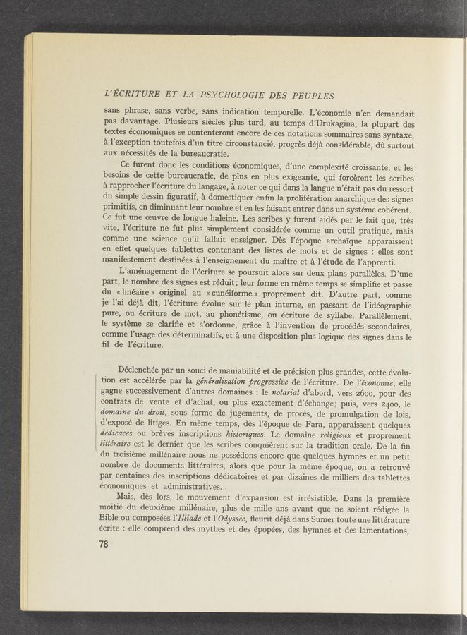 Page text (OCR generated): . _ . _.,v ﬂ ‘ ‘ , “ a A . ' 4., , V ,A - W, ,., v ., n -, - «v.» mm — r ; ”A” 3-»7' a ~ A ,. -u u,- ‘ ' ‘71-:
maywwmﬁwﬁmaew4wﬁr m. w '. A A l i A...,‘ Mm.» a. v. r - it A”. W a... 'A (MAW. ,V ,. m- , . .:. ; IN M“ . ,W ; , ., .. , , A . .. M -., WWW ‘ - an A H . a w A, , . ,, .. . A .0-
«A A.“ , , ' A r r . A A A , , , A A A w: r wru < r ';..,, '
A A ,. i r . . A A r a, ‘ ..., ,~ A. r A “, 3"“ "' " ' A" .. 1%.
«r W‘Hrwwmﬁ‘wwv
1, a,“ ,vw‘- n...
L’ECRITURE ET LA PSYCHOLOGIE DES PEUPLES
sans phrase, sans verbe, sans indicatiOn temporelle. L’économie n’en demandait
pas davantage. Plusieurs siecles plus tard, au temps d’Urukagina, la plupart des
textes économiques se contenteront encore de ces notations sommaires sans syntaxe,
a l’exception toutefois d’un titre circonstancié, progrés déja considerable, dﬁ surtout
aux nécessités de la bureaucratie.
Ce furent donc les conditions économiques, d’une complexité croissante, et les
besoins de cette bureaucratie, de plus en plus exigeante, qui forcerent les scribes
a rapprocher l’écriture du langage, a noter ce qui dans la langue n’était pas du ressort
du simple dessin ﬁguratif, a domestiquer enﬁn la proliferation anarchique des signes
primitifs, en diminuant leur nombre et en les faisant entrer dans un systeme coherent.
Ce fut une oeuvre de longue haleine. Les scribes y furent aidés par le fait que, trés
Vite, l’écriture ne fut plus simplement considérée comme un outil pratique, mais
comme une science qu’il fallait enseigner. Des l’époque archaique apparaissent
en effet quelques tablettes contenant des listes de mots et de signes : elles sont
manifestement destinées a l’enseignement du maitre et a l’étude de l’apprenti.
L’aménagement de l’écriture se poursuit alors Sur deux plans. paralleles. D’une
part, le nombre des signes est réduit; leur forme en méme temps se simpliﬁe et passe
du « linéaire » originel au « cunéiforme »' proprement dit. D’autre part, comme
je l’ai déja dit, l’écriture évolue sur le plan interne, en passant de l’idéographie
pure, ou écriture de mot, au phonétisme, ou écriture de syllabe. Parallélement,
le systeme se clariﬁe et s’ordonne, grace a l’invention de procédés secondaires,
comme l’usage des déterminatifs, et a une disposition plus logique des signes dans le
ﬁl de l’écriture.
Déclenchée par un souci de maniabilité et de précision plus grandes, cette évolu~
tion est accélérée par la génémlz’satz'on progressive de l’écriture. De l’e’conomie, elle
gagne successivement d’autres domaines : le notariat d’abord, vers 2600, pour des
contrats de vente et d’achat, ou plus exactement d’échange; puis, vers 2400, 1e
domaine du droit, sous forme de jugements, de procés, de promulgation de lois,
d’exposé de litiges. En méme temps, dés l’époque de Fara, apparaissent quelques
dédz'caces ou breves inscriptions historiques. Le domaine religieux et proprement
littémire est le dernier que les scribes conquierent sur la tradition orale. De la ﬁn
du troisieme millénaire nous ne possédons encore que quelques hyrnnes et un petit
nombre de documents littéraires, alors que pour la meme époque, on a retrouvé
par centaines des inscriptions dédicatoires et par dizaines de milliers des tablettes
économiques et administratives. ‘
Mais, dés lors, le mouvement d’expansion est irresistible. Dans la premiere
moitié du deuXieme millénaire, plus de mille ans avant que ne soient rédigée la
Bible ou composées l’Illz'ade et l’Odyssée, ﬂeurit déja dans Sumer toute une littérature
écrite : elle comprend des mythes et des épopées, des hymnes et des lamentations,
78