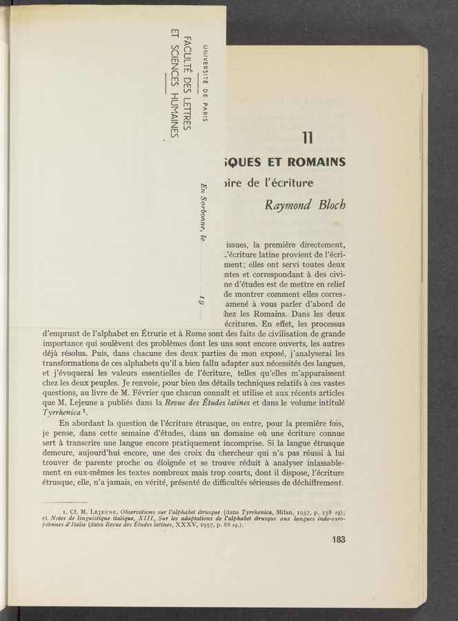 Page text (OCR generated): SBNWNUH 333N303 13
5331.13] 330 ELWQDVi
Slave BO alssaaAth
.   * x n
souss ET ROMAINS
)ire de l’écritUre
amené a vous parler d’abord de
:hez les Romains. Dans les deux
- écritures. En effet, les processus
d’emprunt de l’alphabet en Etrurie et a Rome sont des faits de civilisation de grande
importance qui soulevent des problémes dont les uns sont encore ouverts, les autres
déja résolus. Puis, dans chacune des deux parties de mon expose, j’analyserai les
transformations de ces alphabets qu’il a bien fallu adapter-aux nécessités des langues,
et j’évoquerai les valeurs essentielles de l’écriture, telles qu’elles m’apparaissent
chez les deux peuples. Je renvoie, pour bien des détails techniques relatifs a ces vastes
questions, au livre de M. Février que chacun connait et utilise et aux récents articles
que M. Lejeune a publiés dans la Revue des Etudes latiues et dans le volume intitulé
Tyrrkeuica 1.
En abordant la question de l’écriture étrusque, on entre, pour la premiere fois,
je pense, dans cette Semaine d’études, dans un domaine ou une écriture connue
sert a transcrire une langue encore pratiquement incomprise. Si la langue étrusque
demeure, aujourd’hui encore, une des croix du chercheur qui n’a pas réussi a lui
trouver de parente proche ou éloignée et se trouve réduit a analyser inlassable-
ment en eux-memes les textes nombreux mais trop courts, dont il dispose, l’écriture
étrusque, elle, n’a jamais, en Vérité, présenté de difﬁcultés sérieuses de déchiffrement.
E?
o:
3 Raymond Block
3
:2
5°
8* . . .-
1ssues, la premiere d1rectement,
g 'Jécriture latine provien't de l’écri-
ment ; elles ont servi toutes deux
:ntes et correspondant a ‘des civi-
ne d’études est de mettre en relief
.g, de montrer comment elles corres-
to
1. Cf. M. LEJEUNE, Observations sur l’alphabet e’trusque (dans Tyrrheuica, Milan, 1957, p. I 58 sq);
et Notes de linguistique ttaltque,’X I I I , Sur les adaptations de l’alphabet e’trusque aux laugues dado-emu
pe’euues d’Italte (dans Revue des Etudes latiues, XXXV, 1957, p. 88 sq.). '
183