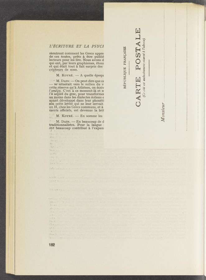 Page text (OCR generated): IL’ECRITURE ET' LA PSYCI.
mentr‘ent Comment les G'recs appre:
de ces textes, préts é. étre publié
lecteurs pourles lire. Nous avons d
qui ont, par leurs graphismes, étonI
et qui était tout a fait surpris des‘
eripteurs de. sons.
M. KOYRE. -——- A quelle époqu
' " M. DAIN‘. ‘——-' On p'eut dire que ce
-—- 'se‘Situe'rait vers le milieu du V
cettehrés‘erve qu’é. Athenes, on écriv
Home’ga, .C’est a ce moment-1e et II
1’]: aspire du grec, pour transformel
au moins dams les dialectes éoliens e
ayantdéveloppé dans leur phonéti
son cette lettre qui ne leur servait.
1111 H, chez les Grecs communs, et 21.
ments oﬂiciels, est devenue la, lett
.',;.M._IIKO'YR13‘.. -—- En somme les
' ' M; DAIN. ——- En beaucoup de d
t'r'aditionnalistes. Pour la langue :
0:11: 'beaucoup‘ contribué a l’expans
182
REPUBLIQUE FRANCAISE
CARTE PO STA LE
4’: I ’adresse )
I
3!? 1’6
(Ca 5623’ est exclz‘zsiwment ré
Almzsz’eur .. _.