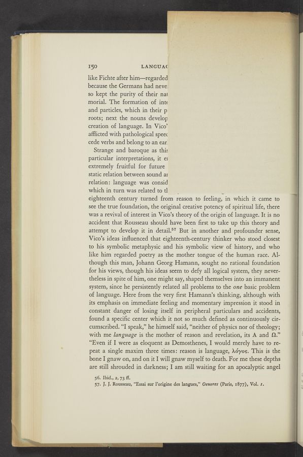 Page text (OCR generated): 1'50 LANGUA(
like Fichte after him—regarded
because the Germans had neve:
so kept the purity of their nal
morial. The formation of intt
and particles, which in their p.
roots; next the nouns develop
creation of language. In Vico’
afﬂicted with pathological speec
cede verb-s and belong to an ear:
Strange and baroque as this
particular interpretations, it e1
extremely fruitful for future
static relation between sound a1
relation: language was consid
which in turn was related to tl
v
eighteenth century turned from reason to feeling, in which it came to
see the true foundation, the original creative potency of spiritual life, there
was a revival of interest in Vico’s theory of the origin of language. It is no
accident that Rousseau should have been first to take up this theory and
attempt to develop it in detail.57 But in another and profounder sense,
Vico’s ideas influenced that eighteenth—century thinker who stood closest
to his symbolic metaphysic and his symbolic View of history, and who
like him regarded \poetry as the mother tongue of the human race. Al—
though this man, ]ohann Georg Hamann, sought no rational foundation
for his views, though his ideas seem to defy all logical system, they never—
theless in spite of him, one might say, shaped themselves into an immanent
system, since he persistently related all problems to the one basic problem
of language. Here from the very ﬁrst Hamann’s thinking, although with
its emphasis on immediate feeling and momentary impression it stood in
constant danger of losing itself in peripheral particulars and accidents,
found a speciﬁc center which it not so much deﬁned as continuously cir~
cumscribed. “I speak,” he himself said, “neither of physics nor of theology;
with me language is the mother of reason and revelation, its A and 9..”
“Even if I were as eloquent as Demosthenes, I would merely have to re—
peat a single maxim three times: reason is language, X67109. This is the
bone I gnaw on, and on it I will gnaw myself to death. For me these depths
are still shrouded in darkness; I am still waiting for an apocalyptic angel
56. Ibid., 2, 73 H.
57. I. I. Rousseau, “Essai sur l’origine des langues,” Oeuvres (Paris, 1877), Vol. I.