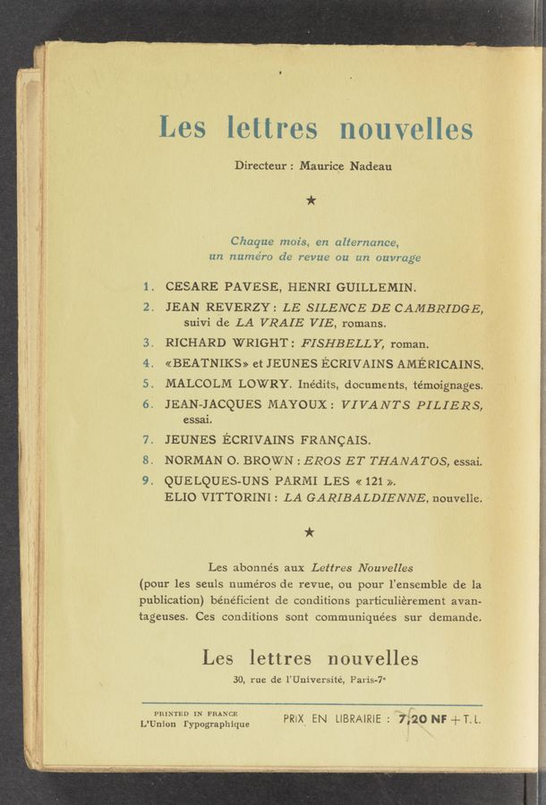 Page text (OCR generated): Les lettres nouvelles
Directeur: Maurice Nadeau
ii * .
.1 Chaque moz's, en alternance,
' un numéro de revue on an ouvrage
1. CESARE PAVESE, HENRI GUILLEMIN.
I 2. JEAN REVERZY: LE SILENCE DE CAMBRIDGE,
L suivi de LA VRAIE VIE, romans.
3. RICHARD WRIGHT: FISHBELLY, roman.
4. «BEATNIKS» et JEUNES ECRIVAINS AMERICAINS.
5. MALCOLM LOWRY. Inédits, documents, témoignages.
6. JEAN-JACQUES MAYOUX: VIVANTS PILIERS,
essaL
7. JEUNES ECRIVAINS FRANcAIs.
NORMAN 0. BROWN : EROS ET THANATOS, essai.
9. QUELQUES-UNS PARMI LES << 121 >>.
ELIO VITTORINI: LA GARIBALDIENNE, nouvelie. ‘-
*
i ‘ ;. Les abonne’s aux Lettres Nouvelles
I ‘ (pour les seuls numéros de revue, ou pour l’ensemble de la
publication) be’ne’ficient de conditions particulierement avan-
tageuses. Ces conditions sont communiquées sur demande.
Les lettres nouvelles
30, rue de l’Université, Paris-7°
. 4’; PRINTED IN FRANCE
’ ‘ L’Union 'l‘ypographique
PRIX' EN LIBRAIRIE : 7,720 NF +T. L.