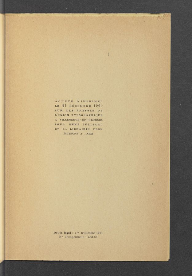 Page text (OCR generated): ACHEViZ‘ D’IMPRIMER
LB 24 DECEMBRB 1960
SUR LES PRESSES DE
L’UNION TYPOGRAPHIQUE
A VILLENEUVE - ST - GEORGES
POUR RENE JULLIARD
ET LA LIBHAIRIE PLON
mumvns A PARIS
Dépét légal : 1“r irimestre “1961
N0 (l’imprimcur : 553~60