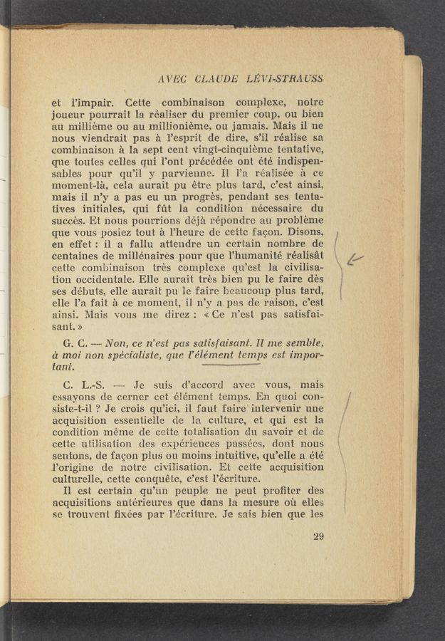 Page text (OCR generated): I. 1.15;. Iran-'4“ ' ’ '34 M » v .. , . m. I . 0. 4 .i
. . :0, ‘~ , '1‘“ ’ 1 3&amp;3 ‘ﬂv ‘ ~_ .‘ '-;."I :1 ”i! . J'. ' I, {ah-m 1 , , ..”~ ’ ”it: . , » ‘5‘? h" 3‘ .“v -r "“ "We"? ..‘-' 1 91w" ' ‘ I ”ii???” 9- 515'"
_ - . - _ . -. \ - 11.1 ‘ *
A VEC CLAI 7DE LE i’I-STRADSb
et l’impair. Cette combinaison complexe, notre'
joueur pourrait 1a réaiiser du premier coup, ou bien
an millieme on an miliionieme, ou jamais. Mais 11 no
nous viendrait pas £1 l’esprit do dire, s’il realise sa
combinaison :21 la sept cent vingt~cinquieme tentative,
que toutes celles qui l’ont précédée ont été indispen-
sables pour qu’il y parvienne. H 1’11 réaiisée £1 to
moment—1e, ceia aurait pu étre plus ~bard, o’est ainsi,
mais i1 n’y a pas en un progres, pendant ses tenta-
tives initiales, qui fut la condition nécessaire du
suceés. Et nous pourrions déjél répondre a 1 probleme
que vous posiez tout a l’heme do oeite fagon. Disons,
en eﬁ‘et: il a fallu attendre un certain 110mbre de
centaines de millénaires pour que l’humanité réalisét
ee‘tte combinaison trés complexe qu’est la civilisa-
tion occidentale. Elle aurait trés bien pu 1e faire (162$
513$ debuts, elle aurait pu 1e faire beaucoup plus tard,
elle l’a fait 2‘1 oe moment, ii n’y apes de raison, c’est
ainsi. Maui‘s vous me direz: «Ce n’est pas satisfai-
sant. >>
G. C. -—~—- Non, ce n’est pas satisfaisani. Il 1126 semble,
a moi Hon spécialiste, qua l’element temps as t impor—
£11111.
C. L.--S. «w Je suis d’acoorci ave vous, mais
essayons do corner cet éiémeni temps. En quoi con-g;
siste-t-il ? Je crois q‘u’ioi, i1 faut faire“ intervenir une
acquisition essentielle do la culture, et qui est la
condition meme de oeiie totalisation do. savoir et de
eetie uiiiisaﬁon des experiences passées, dont nous
sentons, de fagon plus on moins intuitive, qu’elle a été
I’origine de notre civilisation. E1 cette acquisition
culturelle, eetie eonquete, (3 ’es&amp; l’écriture.
11 est certain qu ’un peuple ne peut proﬁter des
acquisitions antéxieures que dans In mesure on ones
so trouveni ﬁxées per I’ieriiure. .ie' sais bien que les
29
JV“J'\IY’"\‘\£"5'133743NWW'14/‘n/4’k’5ﬂ‘ -' ~ Izwrr’wa aux: 1 n .2119“: An: 1, :chmiﬂm4n-M warmly-19w” ‘ 1 '1. .r- ,‘- '44 r w, r‘c y -z; _.,L!.—7._.,-, ”pug ' :...:, , «1.1 ¢ 7 . { ,7 Fwy! Atari-1,1371“, , 13.17,! ,J , "a.”4y r ,‘1.
, ./ 11‘ ,Z¢I$.er$
———~ r—u 5......"— J.“ Viv-yr”; m---" “1 -w......~»._',-r. ”an"... .~...___..._.__._..1,.-.,_.., -W .,- , m. M...“ . WWW“ ,
w.»