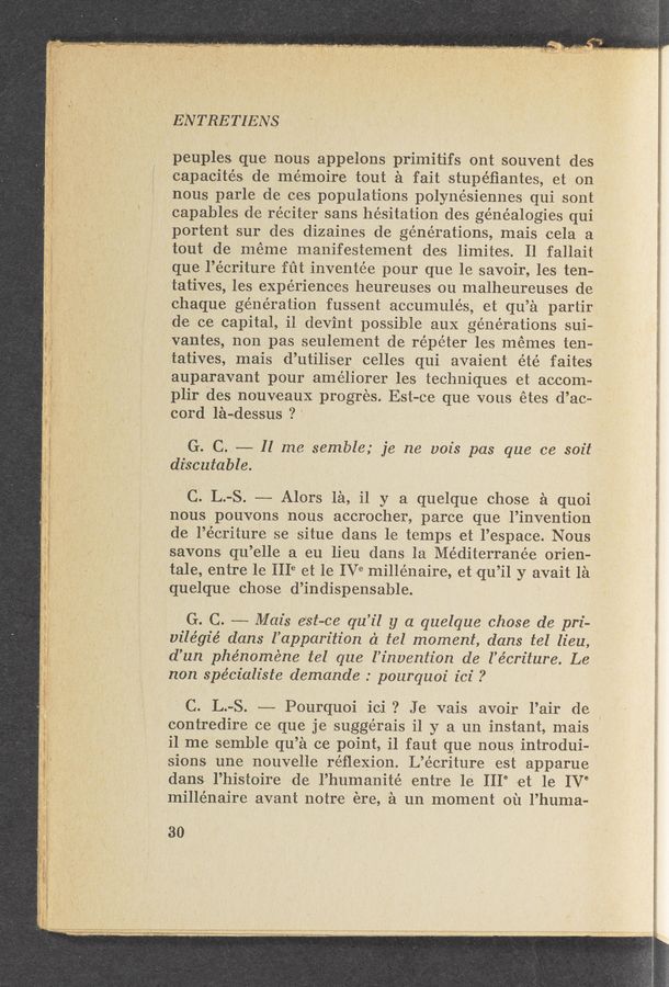 Page text (OCR generated): EN TRE TIENS
peuples que nous appelons primitifs ont souvent des
capacités de me’moire tout a fait stupe’ﬁantes, etzon
nous parl-e de ces populations polynésiennes qui sont
capables de réciter sans hesitation des genealogies qui
portent sur des dizaines ,de generations, mais eela a
, tout de meme manifestement des limitesr. Il fallait
que l’écriture fut inventée pour que le savoir, lies ten—
tatives, les experiences heureuses ou malheureuses de
chaque generation fussent aceumulés, et qu’éi partir
de ce capital, i1 devint possible aux generations sui—
vantes, nonpas seulement de répéter les memes ten-
tatives, mais d’utiliser celles qui avaient été faites
auparavant pour ame’liorer les techniques et aoeom~
plir des nouveaux progres. Est-0e que vous étes d’ac»
, cord léiwdessus ?’
G. C. ~—--— 11 me semble; je ne 1201's pas que ce soit*
discutable. .   -
'C. L.-S. -——-~ Alors 1&amp;1, it y a que-Ique chose a quoi
nous pouvons nous accrocher, parce que l’invention
de l’é‘eriture se situe dans le temps «et l’espace. Nous
'savons qu’elle a eu lieu dans la Méditerranée orien-
. tale, entre le 1118 et le IV"e millénaire, et qu’il y avait l‘a
quelque chose d’indispensable.
G. C. ---— Mail's e’St—CE qu’il y a quelque chose de pri-
vilégié dans l’apparition 61 tel moment, dans tel lieu,
d’un phénoméne tel que l’invention de‘ l’écriture. Le
non spécialiste demande .° pourquoi ici ?
' C. L.-S. -——-— Pourquoi iei ? Je .vais avoir l’air de ‘
contredire ce que j-e suggérais i1 y a un instant, mais
il'me semble qu’éi ce point, i] faut que nous. introdui-
' sions une nouvelle réﬂexion. L’e’criture est apparue
dans l’histoire die l’humanité entre 1e III" et le IV°
millénaire avant notre ere, £1 un moment ou l’huma-
30
‘ ' “meﬁﬁm\ﬂww ‘ﬁhmymﬂﬁwk‘qxu“«¢w«tn. ~A\"V".".' .1». \ .,... . tAzL; .; _. (waémgy v - ‘i m