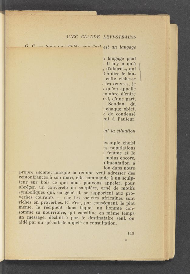 Page text (OCR generated): 151’“: "
' v
F-.,w~,.w~..——_Hmi . . .V H..-— ; 7,.7 . 77 .
A VEC (ILA UDE LEVI-.5 Tm USS
‘ (1 I“? .._._.._ .gt‘mao (”av/i t’i'fzzgn .NHA I’Nﬁﬂ est un langage
n langage pout
\ I] 11’): a qu’él
, d’abord..., qui
s‘t—é-dire le'lam :
cette riches‘se
. ies muvres, je
s qu’on appelle
iolnbre d’entre
)rd, d’une part,
Sou‘dan, du'
._ chaque ’ obj‘et,
e do condensé
ant £1 l’auteur,
211% la situation
:Xemple choisi
(as populations
1 femme et la
moins encore,
alimentation a
ion dams notre
propre $001818; gorsque 1a Iemme veut adresser des
remontranceg £1 son mari, one oOmmande a un sculp-
teu‘r sur bois ce que nous pouvons appeler, pour
abréger, un couvercle do soupiére‘, orné do motifs
symboliques qui, on général, so rapportent aux. pro»
verbes oouraots ~-- oar less sociétés africaines sont
riches en proverbes. Rt 685%, par conséqnuent, le plat
méme, le récipien‘t dams lequel 1m homme con-
somme sa nourriture, qui consﬁtue en mémetemps
un message, déchiﬁ’ré par la destinataire souls on
aidé par un spécialisfe appeié en consultation.
113