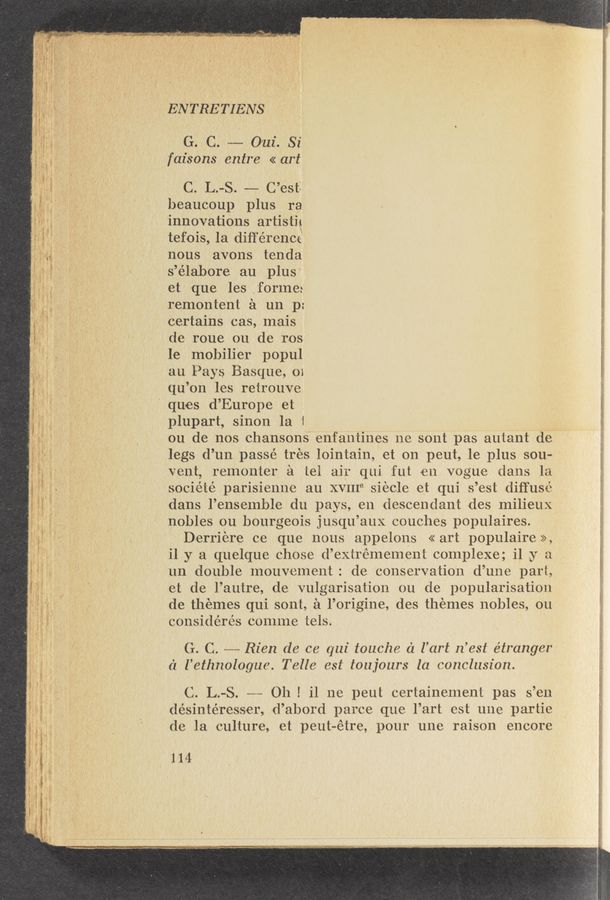 Page text (OCR generated): it
TMW' ”an." aw» tart—MW < 2",- ..
g
g
g
15
-.- w M ~,
-a-.
I“.
~W 29w ', 21.
q-uua'r «gypsy. n...
w —: '
- "um-W
V" .. ~ .- w-, nut; 1/. .A.
- ~- / fﬁ.~., r2. — , 4,“:
I." I
v 4
- .-.. . .m . . . - ‘ .
m "' I v v-w‘ .. . t . " 0‘ , ,r ' -. ~
div-v" «tn—- 5 . , _. . («—4, H . _ , 1-..“, a, ﬁ _ . a '
A, , w ," . ... ._ ,,. _ ,- V y , . ’
, . <~,‘, ‘ ' ‘ . a < . 1.. _ . A'/ _ - —_ v ‘- 5_
w .4 . a .u . .. 4a, . rt . . , va‘ -« ' 7 «u ' 1. «a '
g, / -, -. (r ‘w’ 4 H. p, y a /,,,,,, _, ‘ . / '5, ..‘, "M "WV ' ‘ 73‘» _ ’ ‘O
G .1. ’4 A , ; ’ -' ‘ , .. , ~ ‘ " ,__7 ,-A , ’ v. .‘. 1‘ A. j V , ,-
v’ , 5. _ ”- , <_.
'mm , ‘ m’ v.2 ’ v..—
' A
war» - . < ‘13.,- ,
V a ‘
- aa ‘N’ref .w.
n “:7 ,w‘ -,
ENTRETIENS
Go Co ........... 011i. Si
faisons entre << art
C. L.-S. —— C’est‘
beaucoup plus ra
innovations artistig
tefois, la diﬁ'érencé
nous avons tenda
s’élabore au plus
et que les ,forlne:
remontent a un p:
Certains cas, Inais
de roue ou de ros
le mobilier popul
au Pays Basque, 01
qu’on les retrouve
' ques d’EurOpe et
plupart, sinon la 1 ~
on de nos chansons" enfantines ne sont pas autant de
legs d’un passé tres lointain, et on peut, le plus sou~
vent, remonter a tel air qui fut en vogue dans la
société parisienne au XVIIIB siecle et qui s’est diffuse
dans l’ensemble du pays, en descendant ides milieux
nobles ou bourgeois jusqu’aux couches populaires.
D-erriere ce que nous appelons «art populaire»,
il y a quelque chose d’extrémement complexe; il y a
un double Inouvement: de conservation d’une part,
et de l’autre, de vulgarisation ou de popularisation
de themes qui sont, a l’origine, des themes nobles, ou
considérés connne tels.
G. C. --- Rica de. ce. qui touche c'z l’art n’est étranger
('1 l’ethnologue. Telle est toujours la conclusion.
C. L.-S. -~«- 011 ! il ne peut certainenient pas s’en
désintéresser, id’abord parce que l’art est une partie
de la culture, et peut-étre,pour une raison encore
.1 l 4
» ._.w..—-—-.—-~‘“ c...__M»“_—..w.~,--x» “Mn ._..\.\...‘.-‘-,-.~...,~-.
warmnmumru—v if r mwrwﬂpl, ,. ,_ , , l , ,,