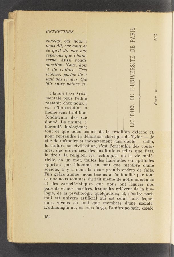 Page text (OCR generated): I. Waneuvu,» .W. -WA..-4‘_L_.A___.., . 7-; 41;". 7.1.... ._ ‘ “-m‘.
ENTRETIENS
conclut, car nous l
nous dit, car nous er
ce qu’il dit aux aut
espérons que l’humc
'servé. Aussi voudr
question. Nous, hon
et de culture. Trés
science, parlez de I
sant uos termes. Q11!
blir entre nature et‘
_....193
I
LETTRES DE L’UNIVERSITE DE PARIS
Claude LEVI—STEM ‘
mentale pour 1’ethm
rassante ehez nous, I
est d’importation a
meme sens tradition] E
fondateurs des scie " ’
donné. La nature 0’ i
ihérédité biologique;
tout oe que nous tenons de la tradition externe et,
pour reprendre 1a deﬁnition classique de Tylor — je
cite de memoire et inexactement sans doute --——- enﬁn,
la. culture on civilisation, e ’est l’ensemble des coutu-
mes, ides eroyances, des institutions telles que l’art,
le' droit, 1a religion, les techniques de la Vie maté-
rielle, en. un mot, toutes les habitudes ou aptitudes
apprises par l’homme en tant que membre d’une
soeiété. 11 y a done la deux grands ordres de faits,
l’un grace auquel nous tenons a l’animalité par tout
ee que nous sommes, du fait meme de notre naissance
et des caracte’ristiques que nous ont léguées nos
parents et nos ancétres, lesquelles relevent de la bio-
logie, «de la psychologie quelquefois; et, d’autre part,
tout cet univers artiﬁciel. qui est celui dans lequel
nous vivons en tant que membres d’une .société.
L’ethnologie ouv, ausens large, Panthropologie, es-saie
Pam's, [enWW
154,.